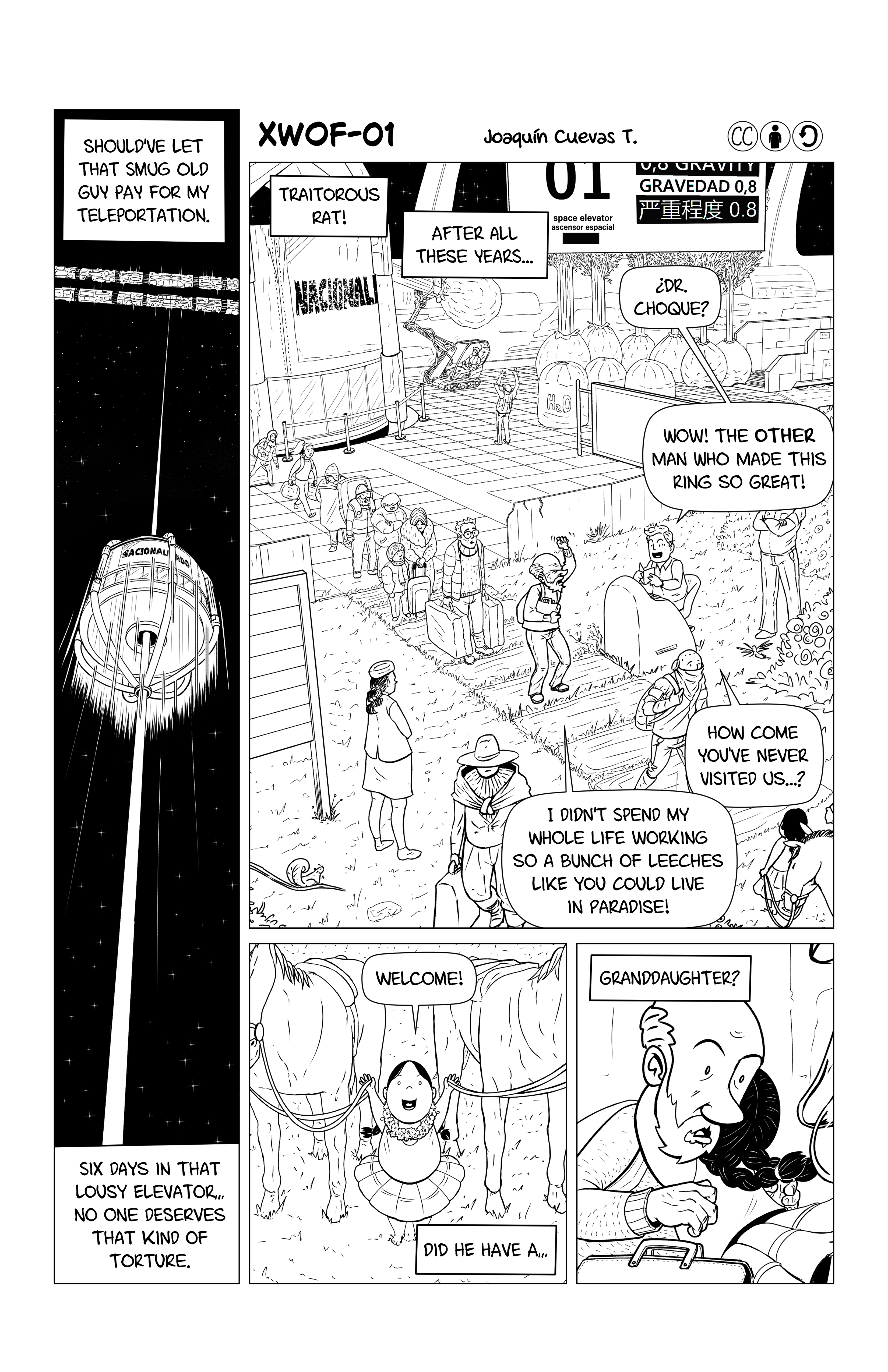 First page of Joaquín Cuevas's 'XWOF-01'. First we see a space elevator going up into space. Narration reads 'Should've let that smug old guy pay for my teleportation. Six days in that lousy elevator... no one deserves that kind of torture.' This is Dr. Choque. As he exits the elevator into a beautiful looking space land, followed by other travelers, he continues his narration. 'Traitorous rat! After all these years...' The customs guy says 'Dr. Choque? Wow! The other man that made this ring so great! How come you've never visited us...?', and Dr. Choque replies: 'I didn't spend my whole life working so a bunch of leeches like you could live in paradise!'. A little girl says 'Welcome!' to him while pulling a couple of horses by the rains. The girl hugs him as he wonders 'Did he have a... granddaughter?'