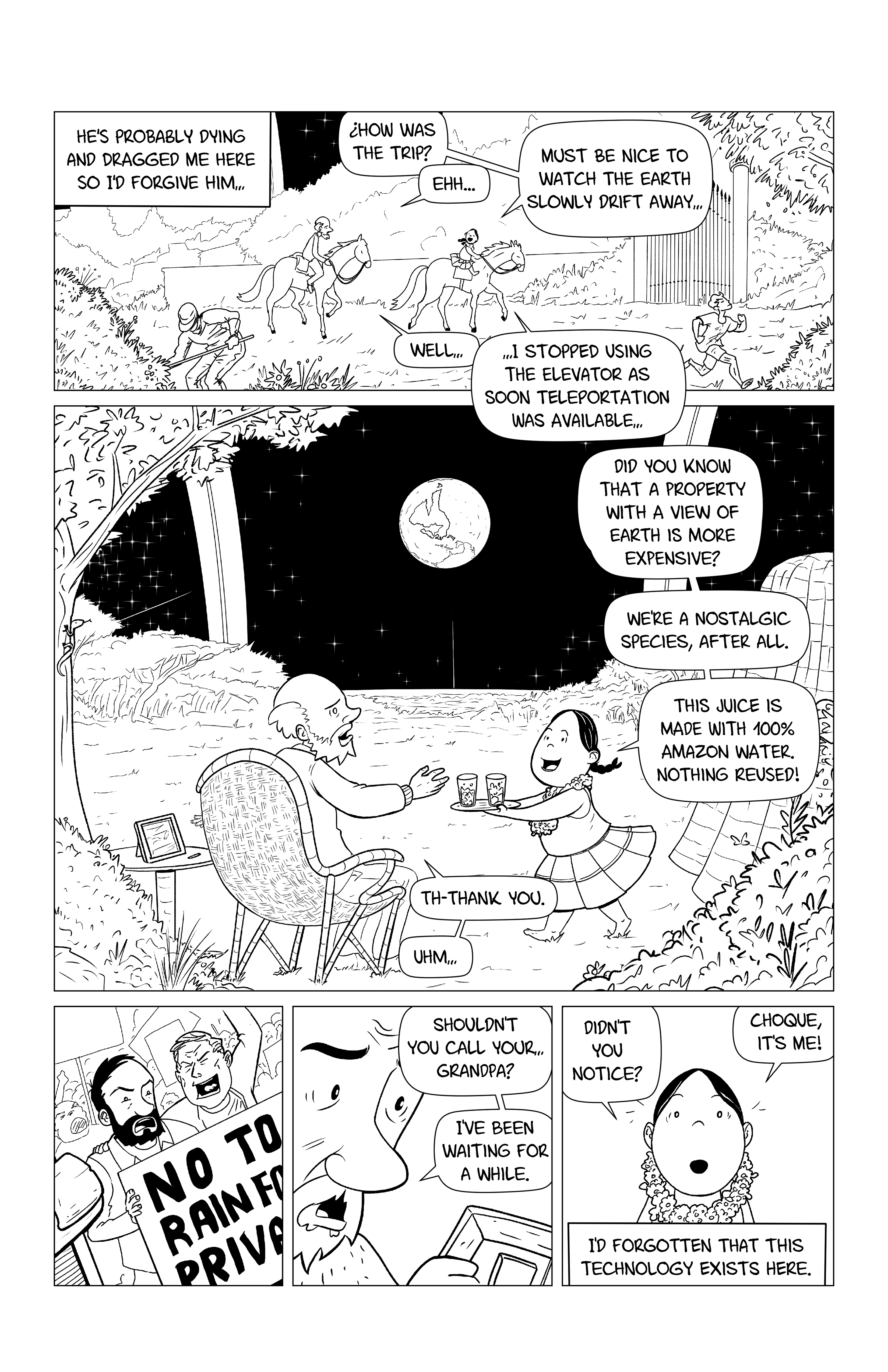 Dr. Choque and the little girl ride the horses through the Space Ring. Some people are tending to the gardens, other are exercising. Narration reads 'He's probably dying and dragged me here so I'd forgive him...'. The little girl says 'How was the trip?', Choque replies 'Eh...'. The little girl says 'Must be nice to watch the earth slowly drift away...', and Dr. Choque tries to make polite conversation ''Well...', but then the girl continues '...I stopped using the elevator as soon as teleportation was available...'. Then we see Choque sitting on a chair while the girl brings him a beverage. The girl says 'Did you know that a property with a view of earth is more expensive? We're a nostalgic species after all. This juice is made with 100% Amazon water. Nothing reused!'. Choque reaches for the glass and says 'Th-thank you. Uhm...'. He then grabs a picture frame and looks at a younger version of himself with his friend, at a protest agains the privatization of the Rainforest. He says 'Shouldn't you call your... grandpa? I've been waiting for a while'. The girl looks surprised and says 'Didn't you notice? Choque, it's me!'. The narration continues 'I'd forgotten that this technology exists here.'