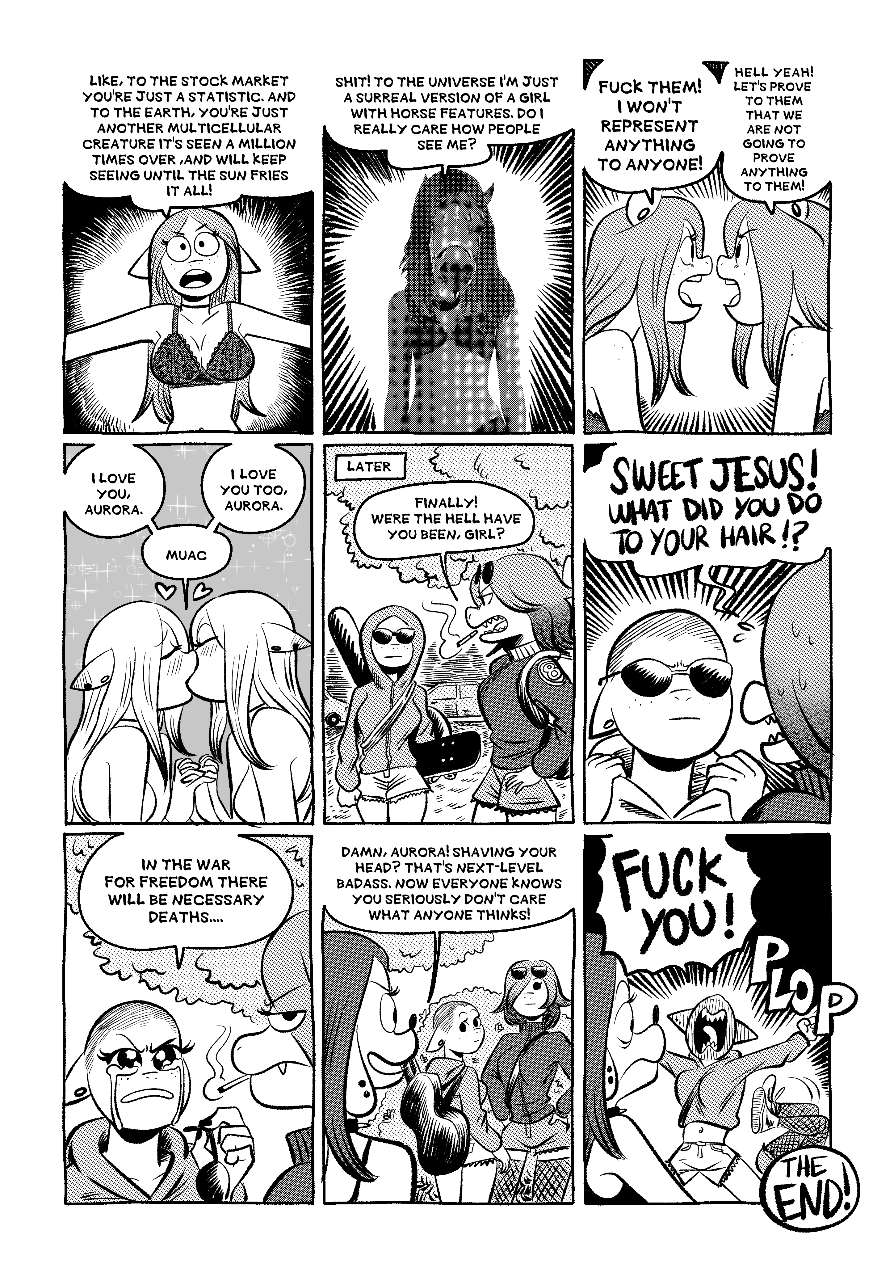 Aurora keeps talking 'Like, to the stock market you're just a statistic, and to the earth, you're just another multicelular ceeature it's seen a million times over, and will keep seeing until the sun fries it all! Shit! To the universe I'm just a surreal version of a girl with horse features. Do I really care how people see me?' She briefly looks like a photorealistic woman with a horse head. Then she faces Mirror Aurora and says 'Fuck them! I won't represent anything to anyone!', and Mirror Aurora says 'Hell yeah! Let's prove to them that we are not going to prove anything to them!'. Then they make out saying 'I love you, Aurora / I love you too, Aurora'. Some time passes and Aurora arrives wearing a hoodie and sunglasses, and carrying a skateboard and her guitar to a meeting with a Reptile girl, who says 'Finally! Where the hell have you been, girl?'. Aurora pulls her hood down and shows she has shaved her head. Reptile girl exclaims 'SWEET JESUS! What did you do to your hair?'. Aurora removes her sunglasses and as tears stream down her cheeks she says 'In the war for freedom there will be necessary deaths...', while the Reptile girl looks unimpressed. A Dog girl arrives and compliments Aurora: 'Damn, Aurora! Shaving your head? That's next-level badass. Now everyone knows you seriously don't care what anyone thinks!'. Aurora loses it and yells 'FUCK YOU!', while the Dog girl is confused and the Reptile girl falls backward with a sound effect that says 'PLOP'