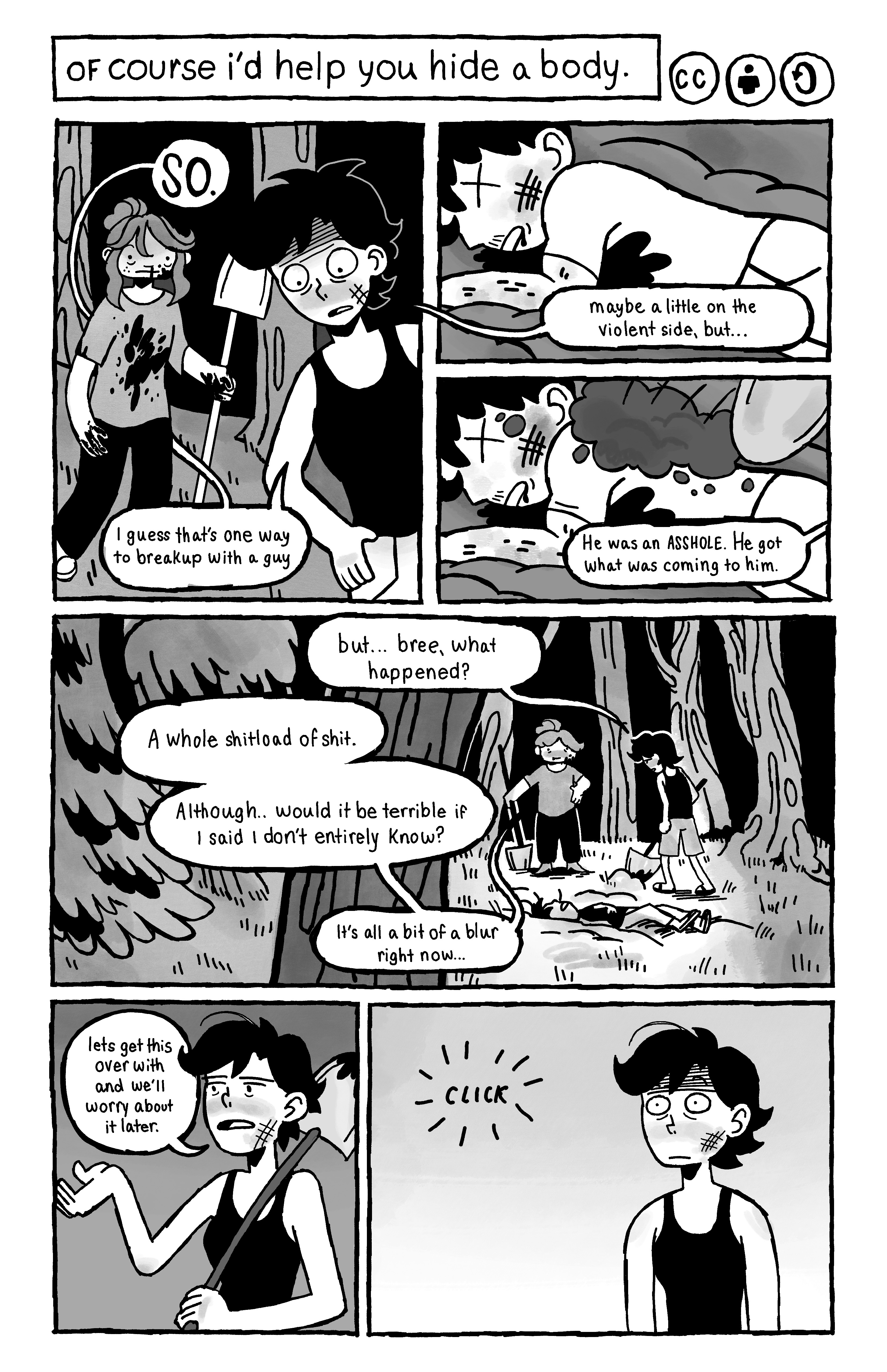 First page of Amelie Shypilova's 'of course i'd help you hide a body'. Bree and Bree's friend are standing in a dark forest. Bree is covered in blood. Bree's friend says: 'I guess that's one way to break up with a guy, maybe a little on the iolent side'. We see the guy on the ground, dead, blood on his chest. They start covering him with dirt. Bree says 'He was an ASSHOLE. He got what was coming to him.' Bree's friend asks 'But ... bree, what happened?', they reply 'A whole shitload of shit. Although... would it be terrible if I said I don't entirely know? It's all a bit of a blur right now...'. Bree's friend dismisses this and says 'let's get this over with and we'll worry about it later.' Then Bree's friend is wide eyed when we hear a loud click.