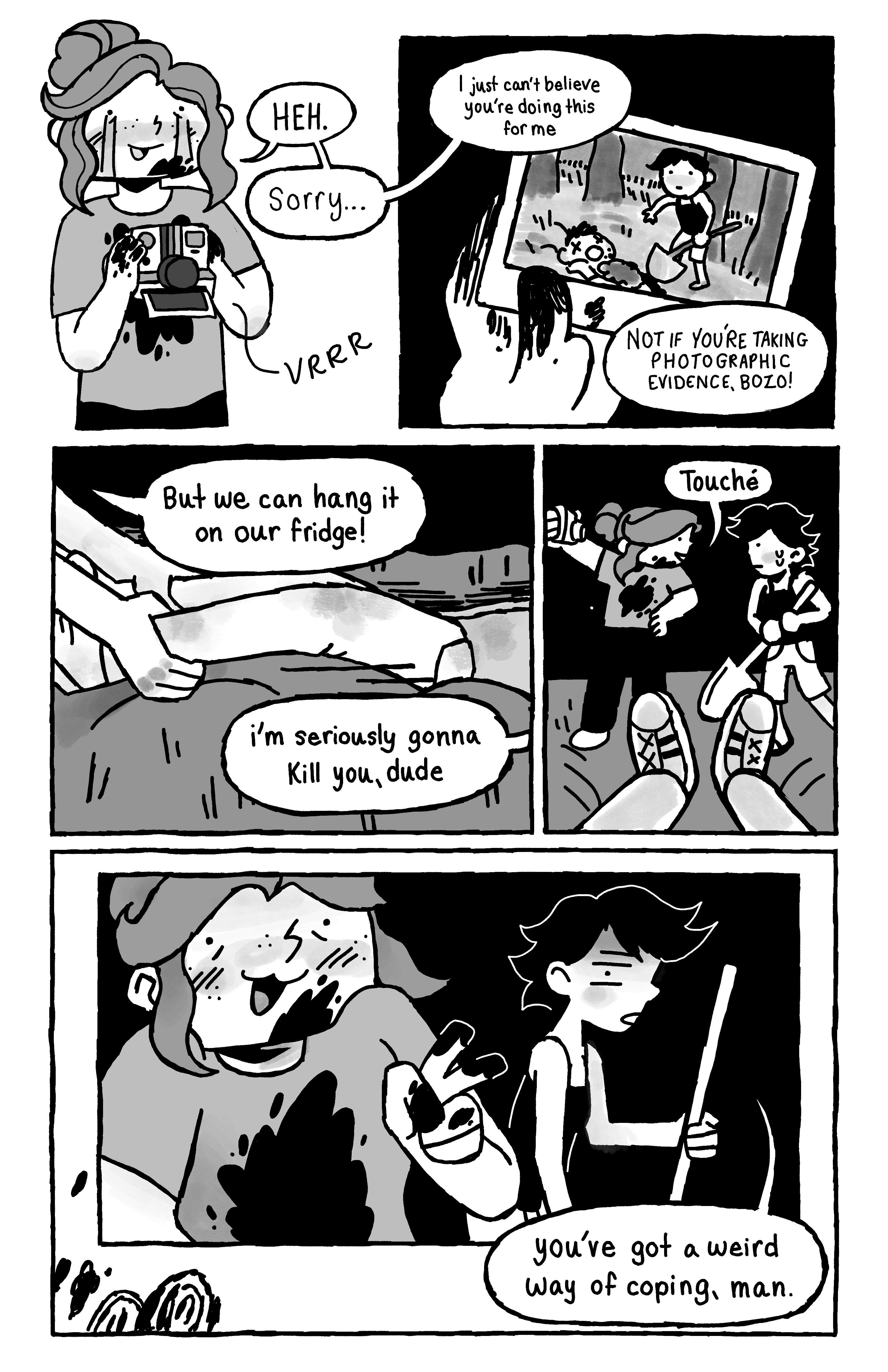 We see Bree crying with an instant camera printing a picture of their friend with the shovel and the dead body. Bree says 'HEH. Sorry... I just can't believe you're doing this for me.', and the friend replies 'NOT IF YOU'RE TAKING PHOTOGRAPHIC EVIDENCE, BOZO!'. Bree adjusts the dead man's legs and says 'But we can hang it on our fridge!', and the friend replies: 'I'm seriously gonna kill you, dude'. As Bree prepares for a selfie they turn to the friend and say 'Touché'. We see the picture with Bree posing with a V and the friend saying 'you've got a weird way of coping, man.'.