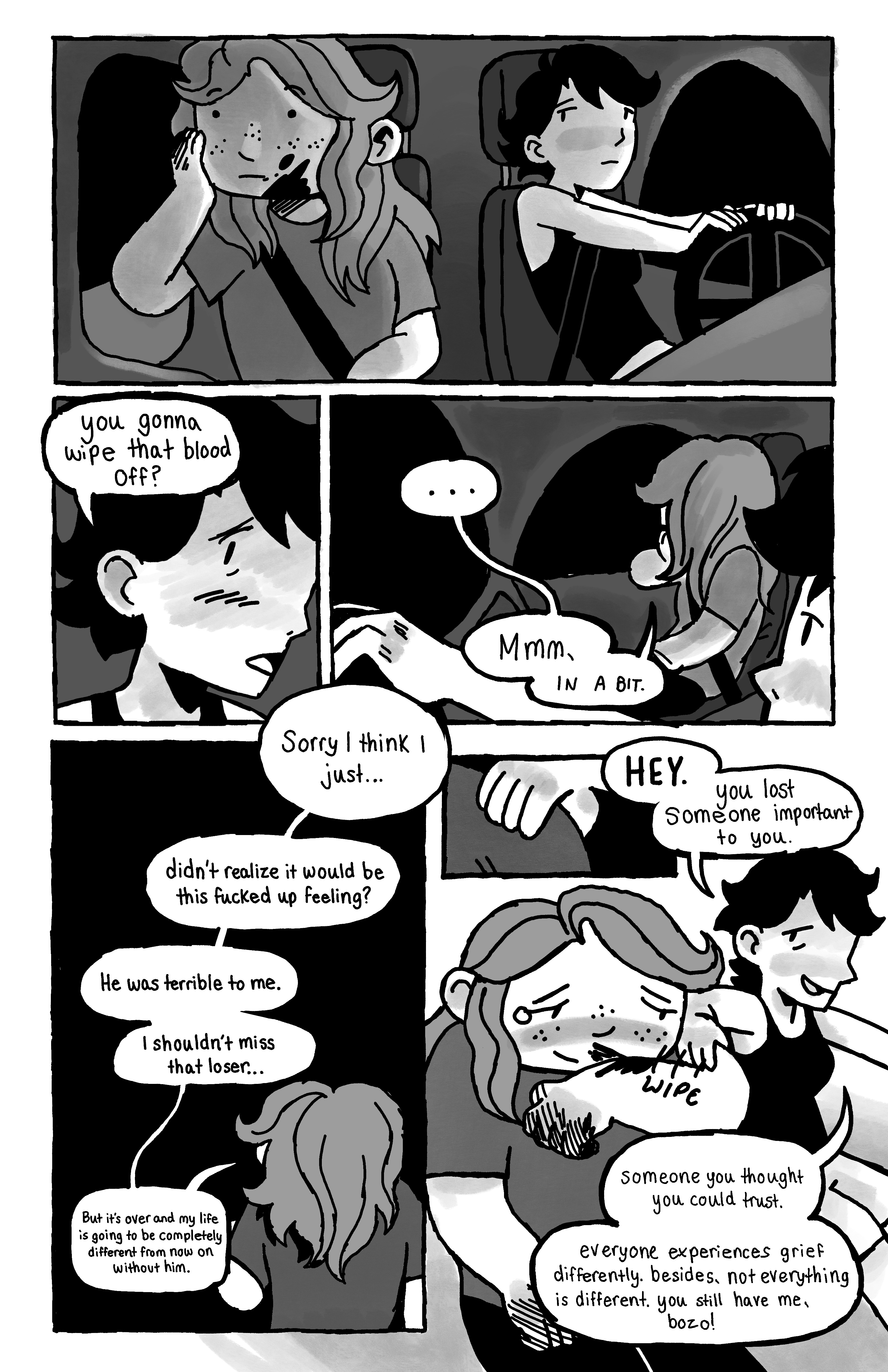 Bree and her friend are on a car now, the friend driving a Bree looking pensively out the window, blood still on their cheek. The friend asks 'you gonna wipe that blood off?'. Bree replies '... Mmm, in a bit.Sorry I think I just... didn't realize it would be this fucked up feeling? He was terrible to me. I shouldn't miss that loser... But it's over and my life is going to be completely different from now on without him.' She sniffles a bit and the friend puts her hand on their shoulder: 'HEY. You just lost someone important to you. Someone you thought you could trust. Everyone experiences grief differently. Besides, not everything is different. You still have me, bozo!'. Bree starts wiping the blood.