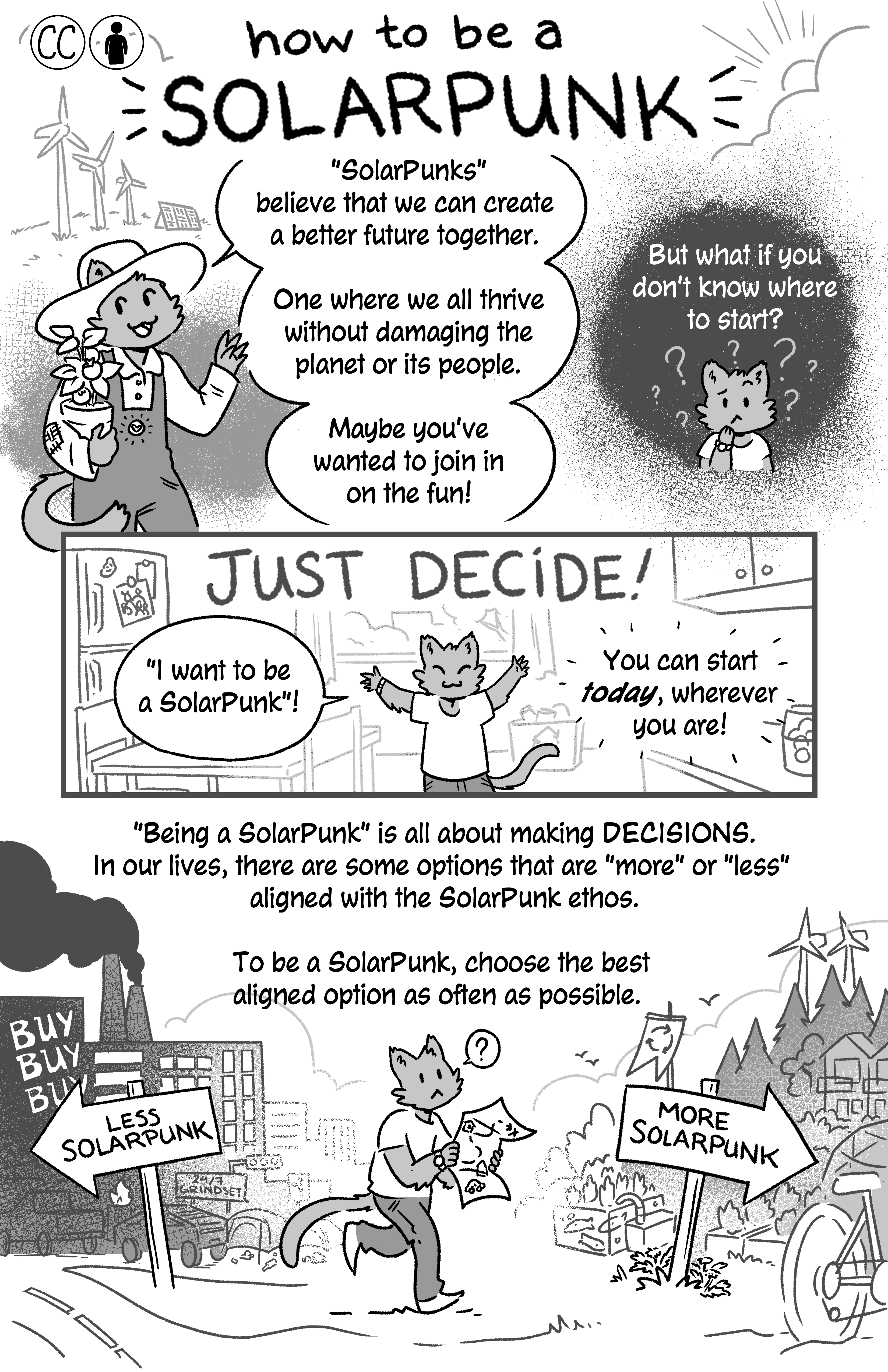 First page of Jam's 'How to be a Solarpunk'. A farmer cat holding a plant talks to the reader: ''SolarPunks' believe that we can create a better future together. One where we all thrive without damaging the planet or its people. Maybe you've wanted to join in on the fun!'. A confused cat is confused and narration above it reads: 'But what if you don't know where to start?'. Then a happy title reads: 'JUST DECIDE!', and the cat says 'I want to be a SolarPunk!'. Narration reads: 'You can start today, wherever you are! 'Being a SolarPunk' is all about making DECISIONS. In our lives, there are some options that are 'more' or 'less' aligned with the SolarPunk ethos. To be a SolarPunk, choose the best aligned option as often as possible.' The confused cat is walking towards a sign that says 'MORE SOLARPUNK', which points to wind turbines, eco villages, bikes, gardens etc, walking away from a sign that says 'LESS SOLARPUNK', and to a factory spewing smoke with a sign that reads 'BUY BUY BUY'. There's also a cybertruck and other cars, a sign that says '24/7 grindset' and pollution.