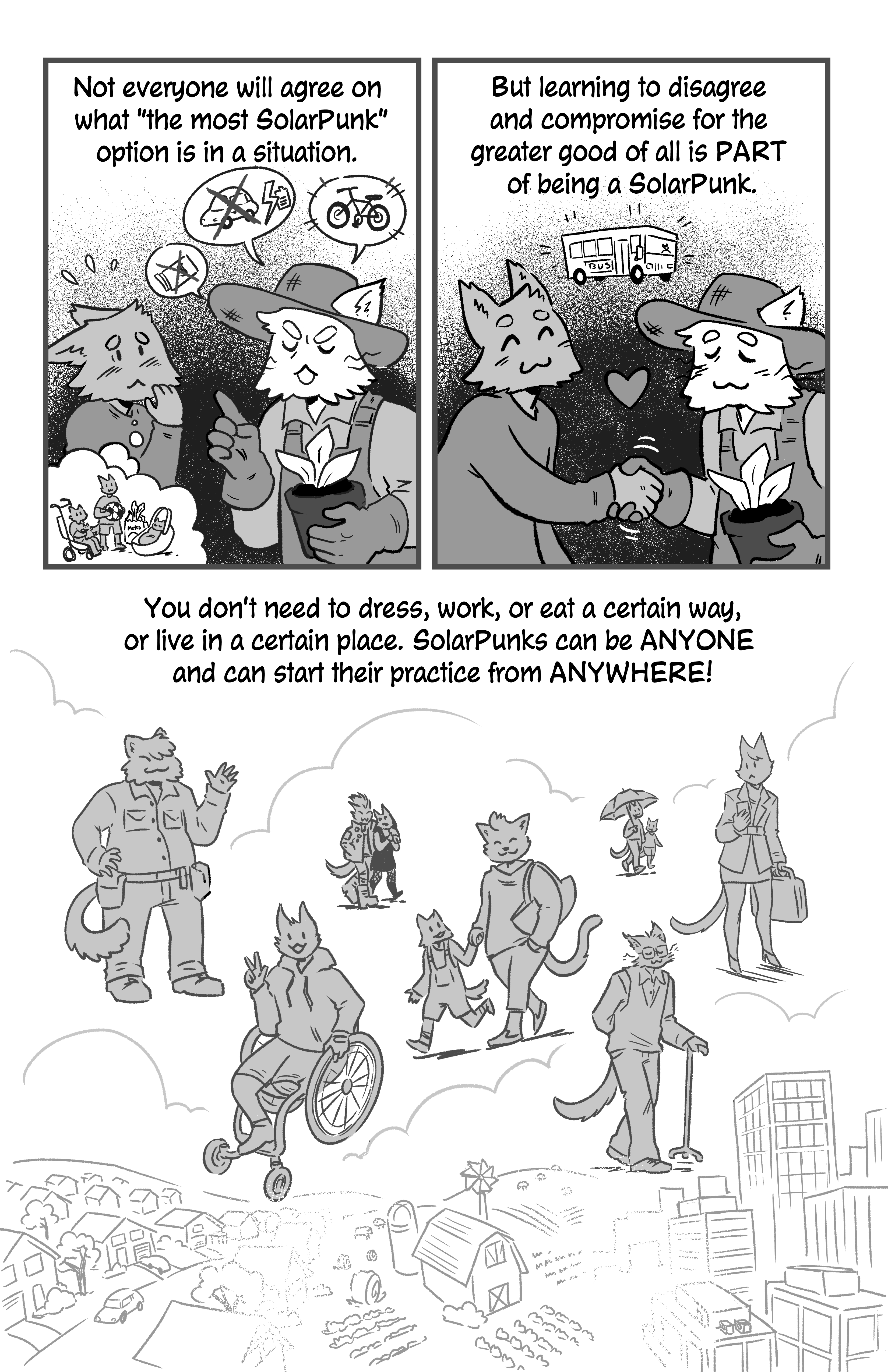 Narration reads 'Not everyone will agree on what 'the most SolarPunk' option is in a situation. But learning to disagree and compromise for the greater good of all is PART of being a SolarPunk. You don't need to dress, work or, eat a certain way, or live in a certain place. SolarPunks can be ANYONE and can start their practice from ANYWHERE!. First we see a younger cat arguing with an older farmer cat. The older farmer cat is saying that money and fuel cars are bad, but battery cars and bikes are good. The younger cat is thinking that he has kids. So they agree that the bus is the best option. Then we see a wide variety of cat people: some punks, a parent and child, an older person with a cane, a businesswoman, a cat on a wheelchair. They are all over an assortment of settings, a suburb, a farm, a city.