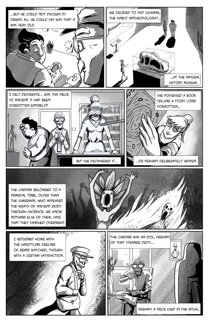 Max and the old man can't get many answers, so they travel to the Natural History Museum, visiting a woman named Susanna. '...but he could not discern its origin. All he could say was that it was very old. We decided to visit Susanna, the finest anthropologist at the Natural History Museum.'. Susanna studies the piece and findsa promising lead. 'I felt desperate... Was this piece so ancient it had been forgotten entirely? But she deciphered it... She possessed a book telling a story long forgotten... or perhaps deliberately hidden.' We see an image of a ritual involving burning a person. 'The carving belonged to a primeval tribe, older than the Sumerians, who appeased the wrath of ancient gods through sacrifice. We know nothing else of them, save that they vanished overnight.' The old man returns home. 'I returned home with the unsettling feeling of being watched, though with a certain satisfaction. The carving was an idol, perhaps of that strange deity... perhaps a piece used in the ritual.'