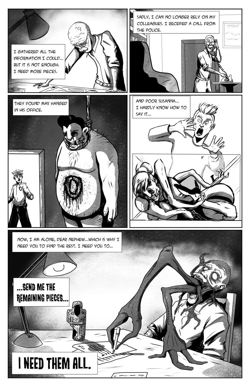 The old man looks at his studies. 'I gathered all the information I could... but it is not enough. I need more pieces.' We then see him receiving a phone call and looking concerned. 'Sadly, I can no longer rely on my colleagues. I received a call from the police. They found Max hanged in his office.' We cut to the police finding Max naked and hanged in his office, with a ritualistic circle and other markings on his body. 'And poor Susanna... I hardly know how to say it...', we then cut to a man finding Susanna bent in impossible ways, dead inside a glass case while a man looks terrified. We cut back to the old man, who is dead now too, with creepy demonic arms coming out of his unhinged jaw. The arms are writing a letter next to the artifact. 'Now, I am alone, dear nephew... which is why I need you to find the rest. I need you to... <strong>SEND ME THE REMAINING PIECES... I NEED THEM ALL'