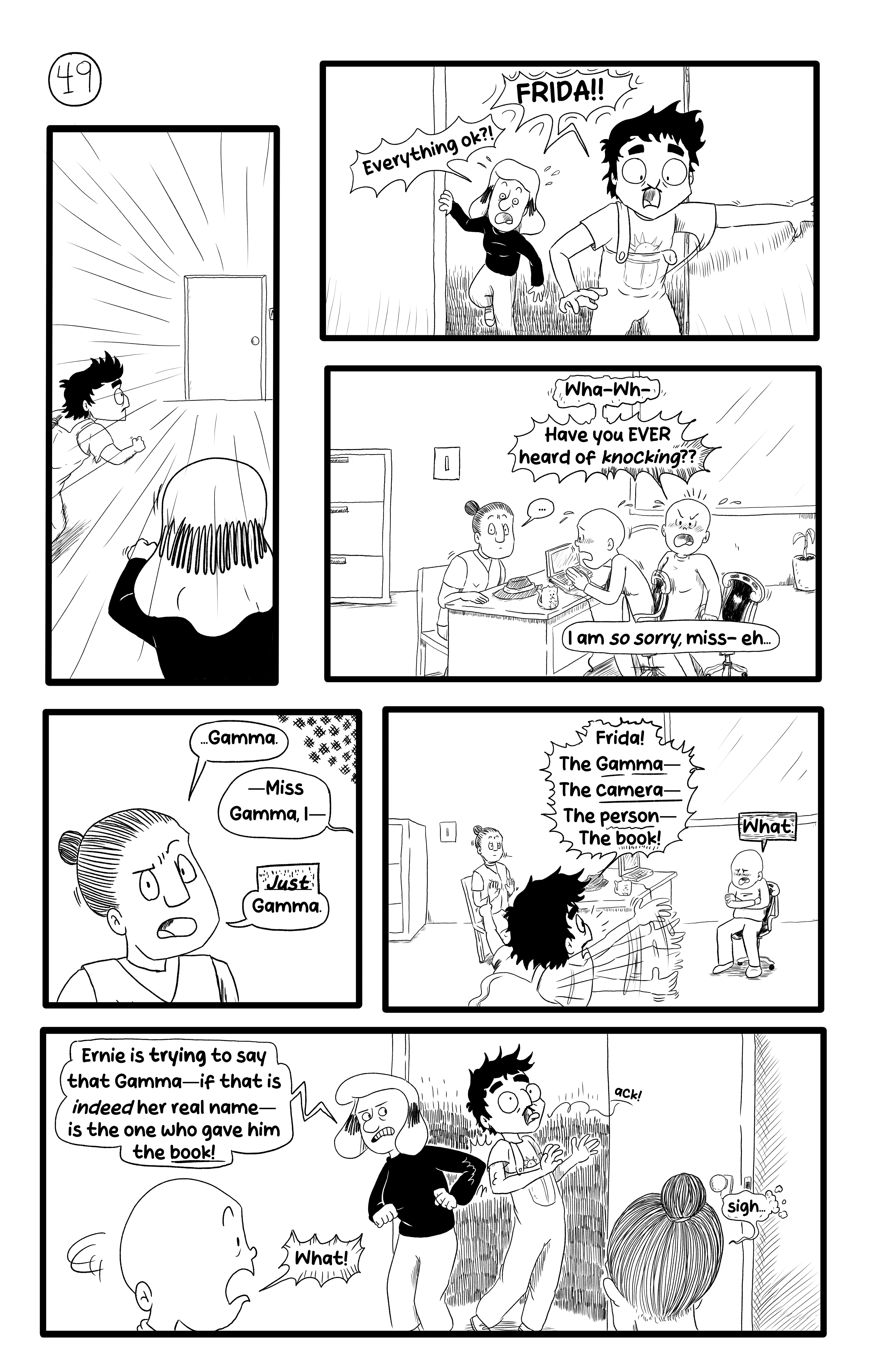 Gloria and Ernie rush to Frida's office and burst through the door, yelling 'FRIDA!! Everything ok?!'. Frida, flustered, asks them 'Have you ever heard of knocking??', and apologizes to the person sitting in front of them: 'I am so sorry, miss-'. The person replies, looking at the newcomers '...Gamma'. Frida says 'Miss Gamma, I-', bur Gamma says 'Just Gamma'. Ernie steps forward, blabbering while pointing at Gamma: 'Frida! The Gamma - the camera - the person - the book!'. Frida is not impressed: 'What.'. Gloria intervenes, elbowing Ernie 'What Ernie is trying to say is that Gamma - if that is indeed her real name - is the one who gave him the book!'. Frida turns surprised to Gamma, 'what!', and Gamma just sighs.