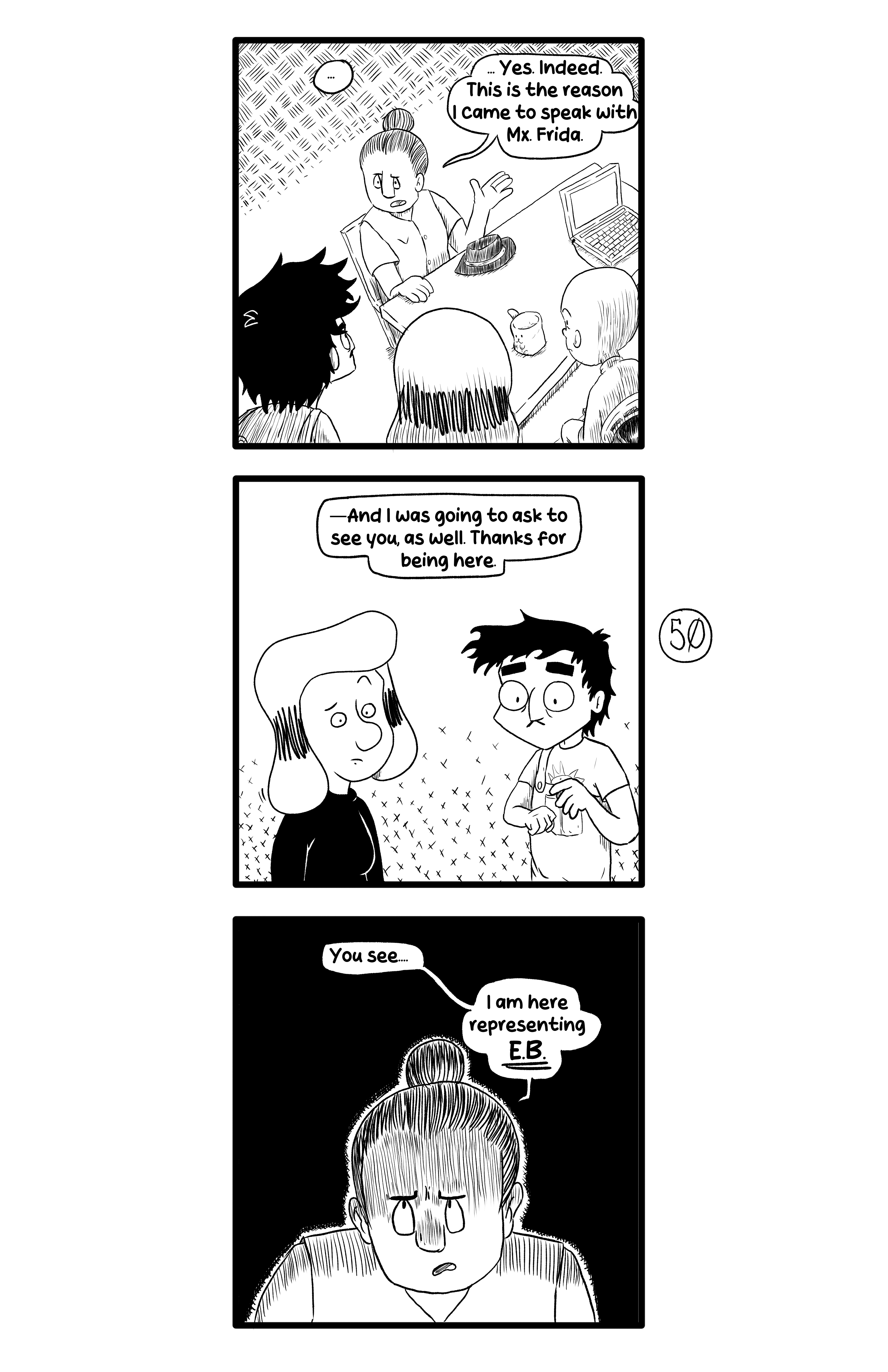 Gamma frinally begins talking. '.. Yes. Indeed. This is the reason I came to speak with Mx. Frida.', and speaking to Ernie and Gloria, '- And I was going to ask to see you, as well. Thanks for being here.'. Then her face darkens 'You see... I am here representing E.B.'.