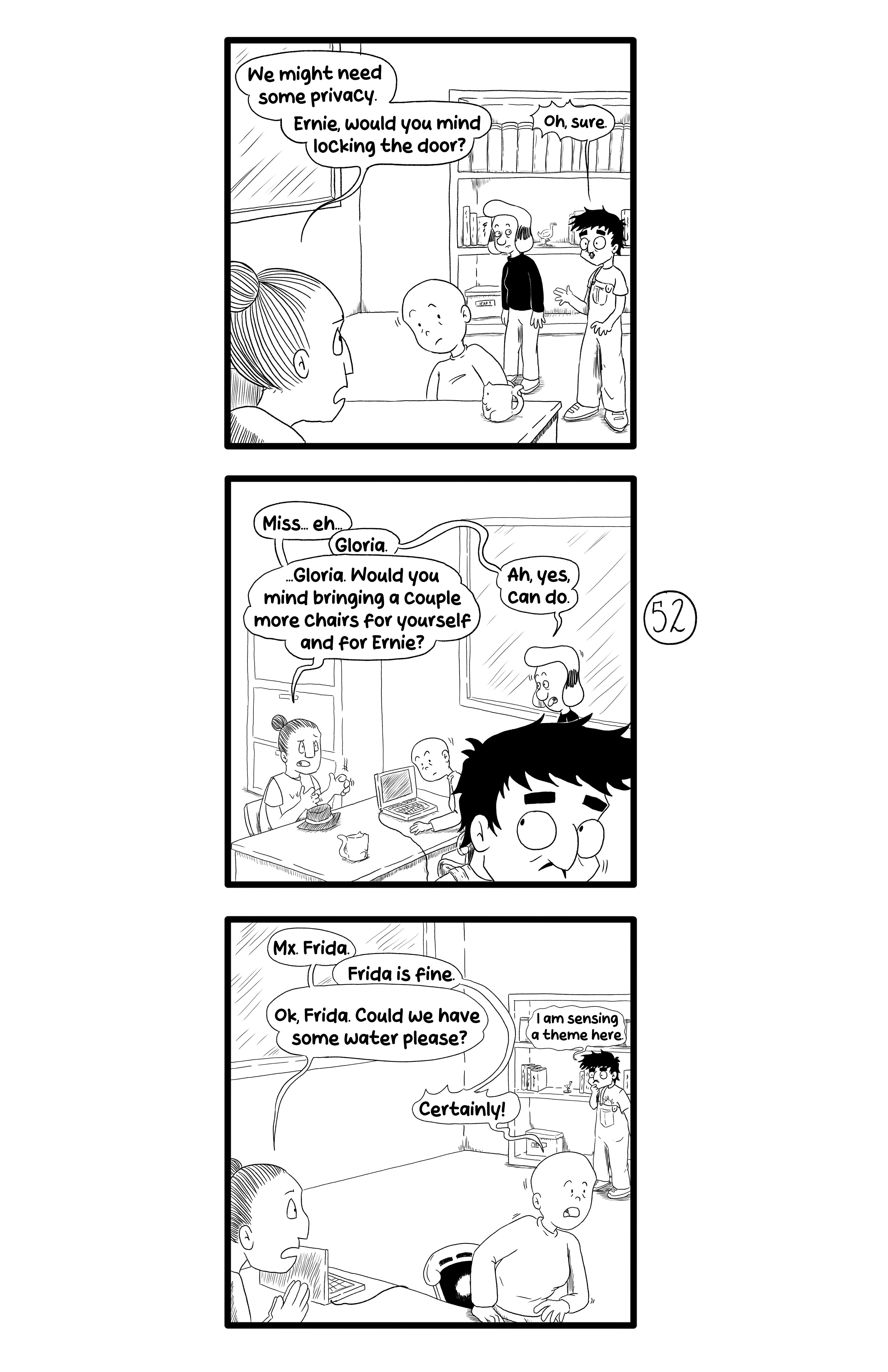 Gamma talks to Ernie: 'We might need some privacy. Ernie, would you mind locking the door?'. Ernie replies 'Oh, sure.'. Then Gamma talks to Gloria: 'Miss... eh...'. Gloria says 'Gloria'. Gamma continues '...Gloria. Would you mind bringing a couple more chairs for yourself and Ernie?'. Gloria agrees 'Ah, yes, can do.'. Finally Gamma talks to Frida ' Mx. Frida.' Frida reassures her: 'Frida is fine.'. Gamma asks 'Ok, Frida. Could we have some water please?'. Frida agrees 'Certainly!'. Ernie mutters to himself in the background: 'I am sensing a theme here.'