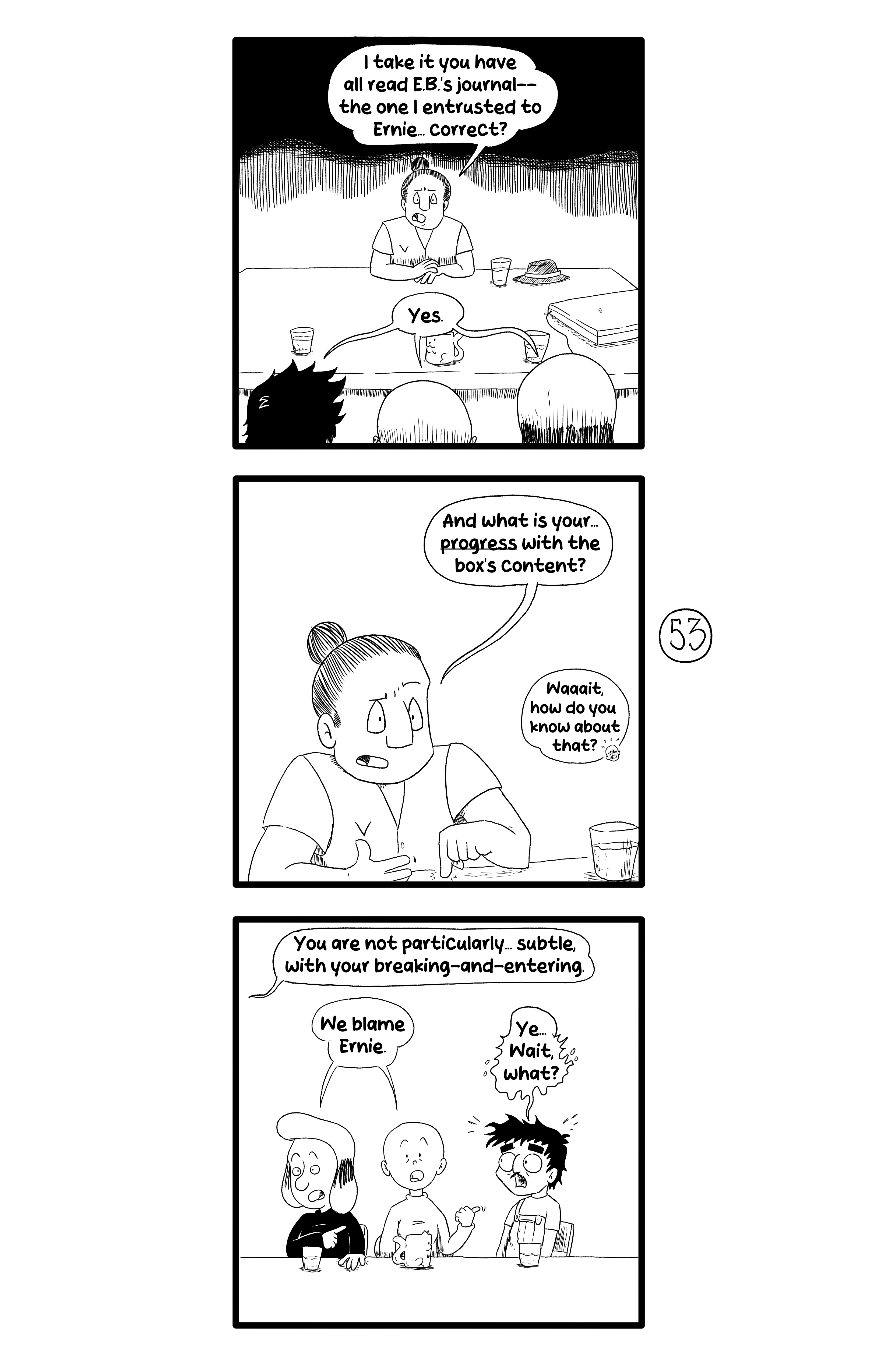 Gamma, Ernie, Frida and Gloria talk, all sitting at the desk and with water. Gamma says 'I take it you have all read E.B.'s journal-- the one I entrusted to Ernie... correct?', and the other three reply 'Yes.' Then Gamma asks 'And what is your... progress with the box's content?', and Frida replies flustered 'Waaaait, how do you know about that?'. Gamma then replies from off-screen 'You are not particularly... subtle with your breaking-and-entering.'. Frida and Floria point at Ernie and say 'We blame Ernie.', and Ernie first replies affirmatively and then panics 'Ye... Wait, what?'