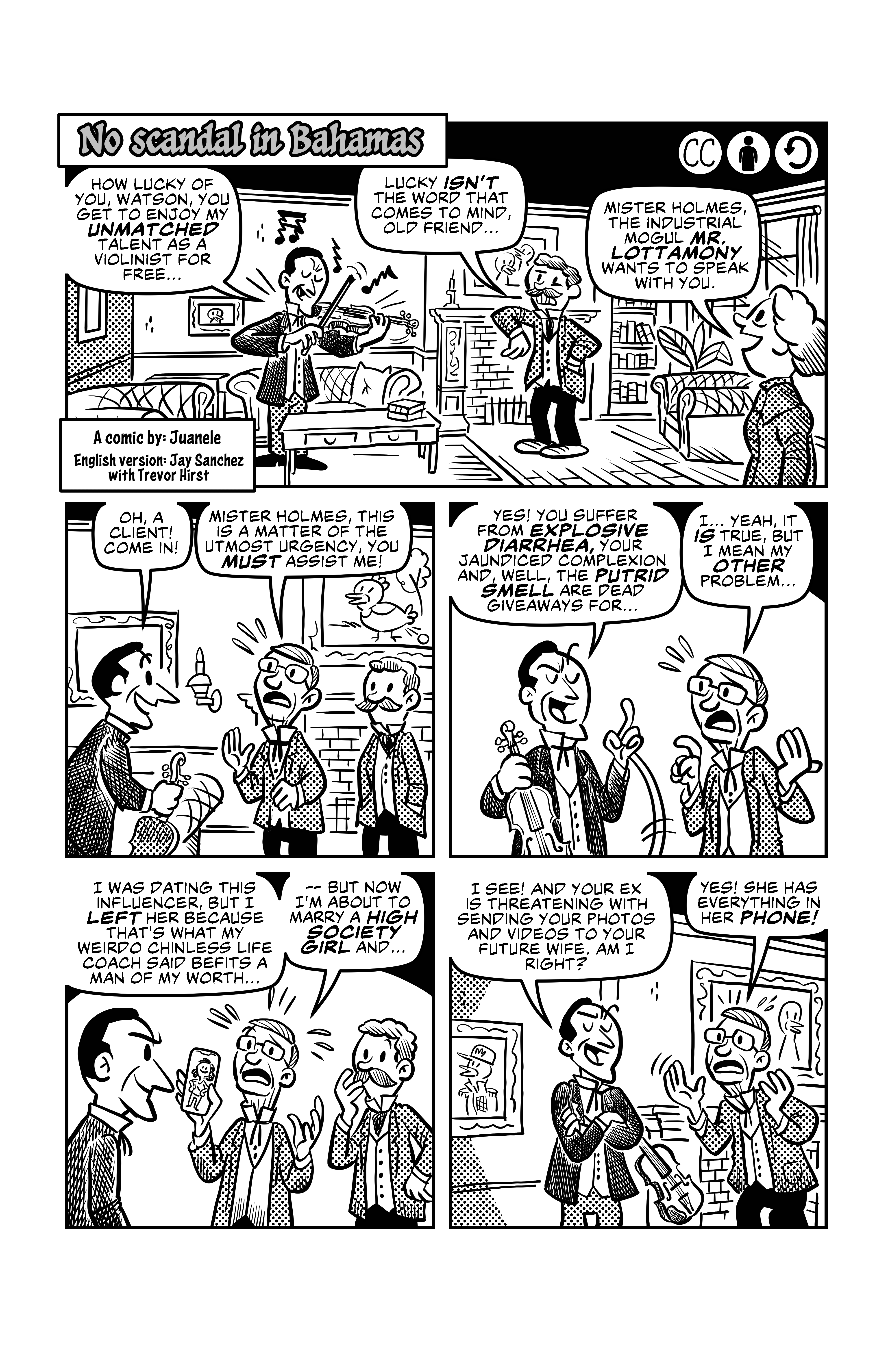First page of Juanele Tamal's 'No Scandal in Bahamas'. Sherlock Holmes is performing a terrible concert in violin for Watson. Sherlock says 'How lucky of you, Watson, you get to enjoy my unmatched talent as a violinist for free...', and wincing Watson says 'Lucky isn't the word that comes to mind, old friend...'. Mrs. Hudson comes in and says 'Mister Holmes, the industrial mogul Mr. Lottamony wants to speak with you.'. Excitedly, Holmes stops playing and welcomes Mr. Lottamony: 'Oh, a client! Come in!'. Mr. Lottamony says: 'Mister Holmes, this is a matter of the utmost urgency you must assist me!'. Quickly Holmes starts speaking of Lottamony's ils:'Yes! You suffer from explosive diarrhea, your jaundiced complexion and, well, the putrid smell are dead giveaways for...', but Lottamony cuts him off and says 'I... yeah, it is true, but I mean my other problem... I was dating this influencer, but I left her because that's what my weirdo chinless life coach said befits a man of my worth... -- but now I'm about to marry a high society girl and...', he shows a picture of the influencer and Holmes cuts him off again. 'I see! and your ex is threatening with sending yout photos and videos yo your future wife. Am I right?'. Lottamony agrees 'Yes! She has everything in her phone'.