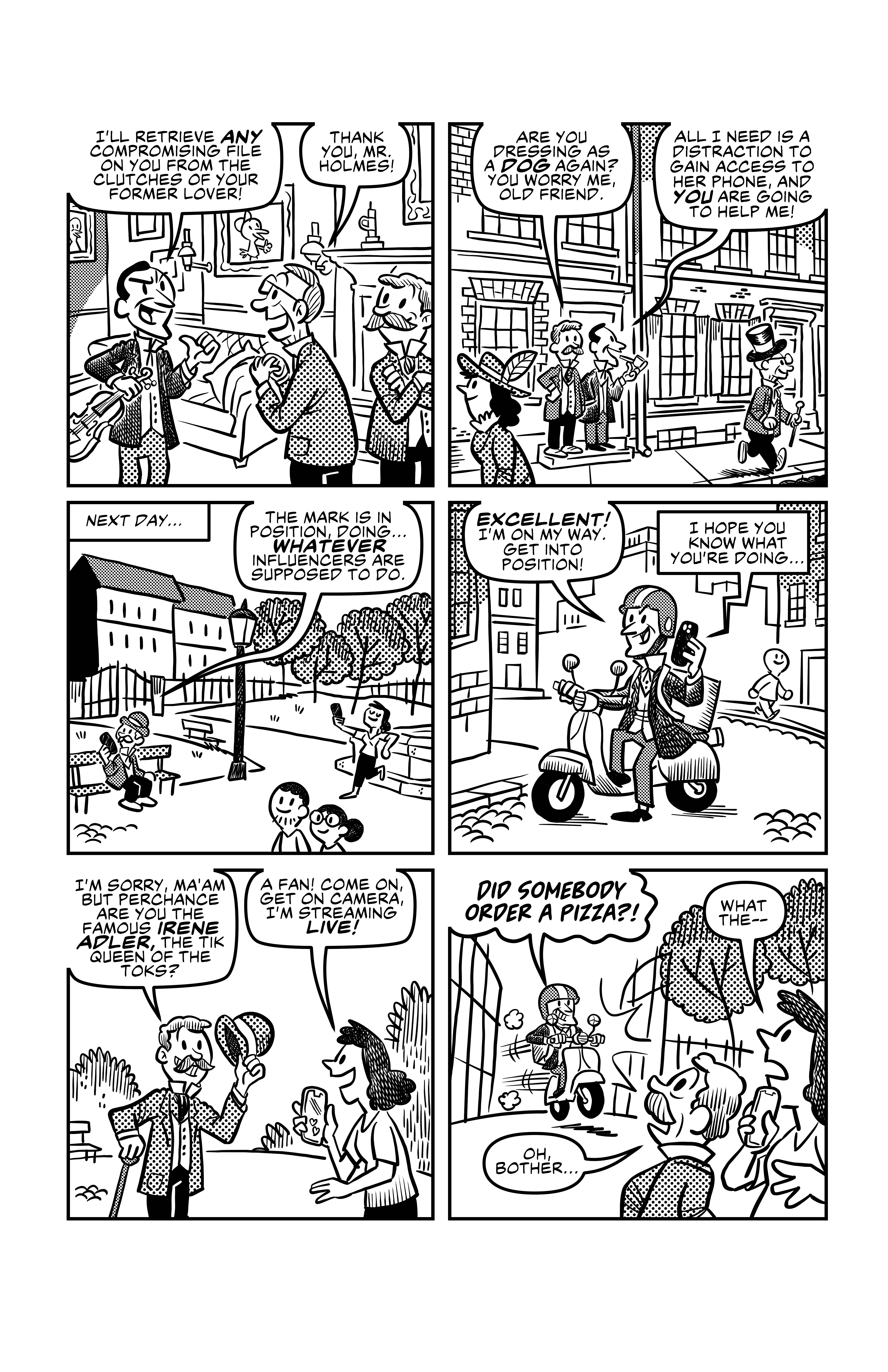 Holmes reassures Lottamony: 'I'll retrieve any compromising file on you from the clutches of your former lover!', and Lottamony says 'Thank you, Mr. Holmes!'. Watson and Sherlock then stand outside of their house, while Lottamony walks away. Watson says 'Are you dresssing as a dog again? You worry me, old friend.', but Sherlock does not reply to this and says 'All I need is a distraction to gain access to her phone, and YOU are going to help me!'. The next day Watson is sitting on a bench in the park and talking on the phone to Sherlock. He says 'he mark is in position, doing... <em>whatever</em> influencers are supposed to do.', referring to the influencer who is just posing for her own phone in front of a fountain or something. Sherlock, on a vespa and talking on the phone to Watson, says 'EXCELLENT! I'm on my way. Get into position!', and Watson begrudgingly replies 'I hope you know what you're doing..'. Watson approaches the influencer, Irene Adler, and tipping his hat says 'I'm sorry ma'am, but perchance are you the famous Irene Adler, the tik queen of the toks?'. Irene Adler says 'A fan! Come on, get on camera, I'm streaming live!'. Suddenly, Sherlock approaches them in the vespa, screaming 'DID SOMEBODY ORDER A PIZZA?!'. Understandably Irene Adler is taken aback and says 'What the--', and Watson says 'Oh, bother...'.