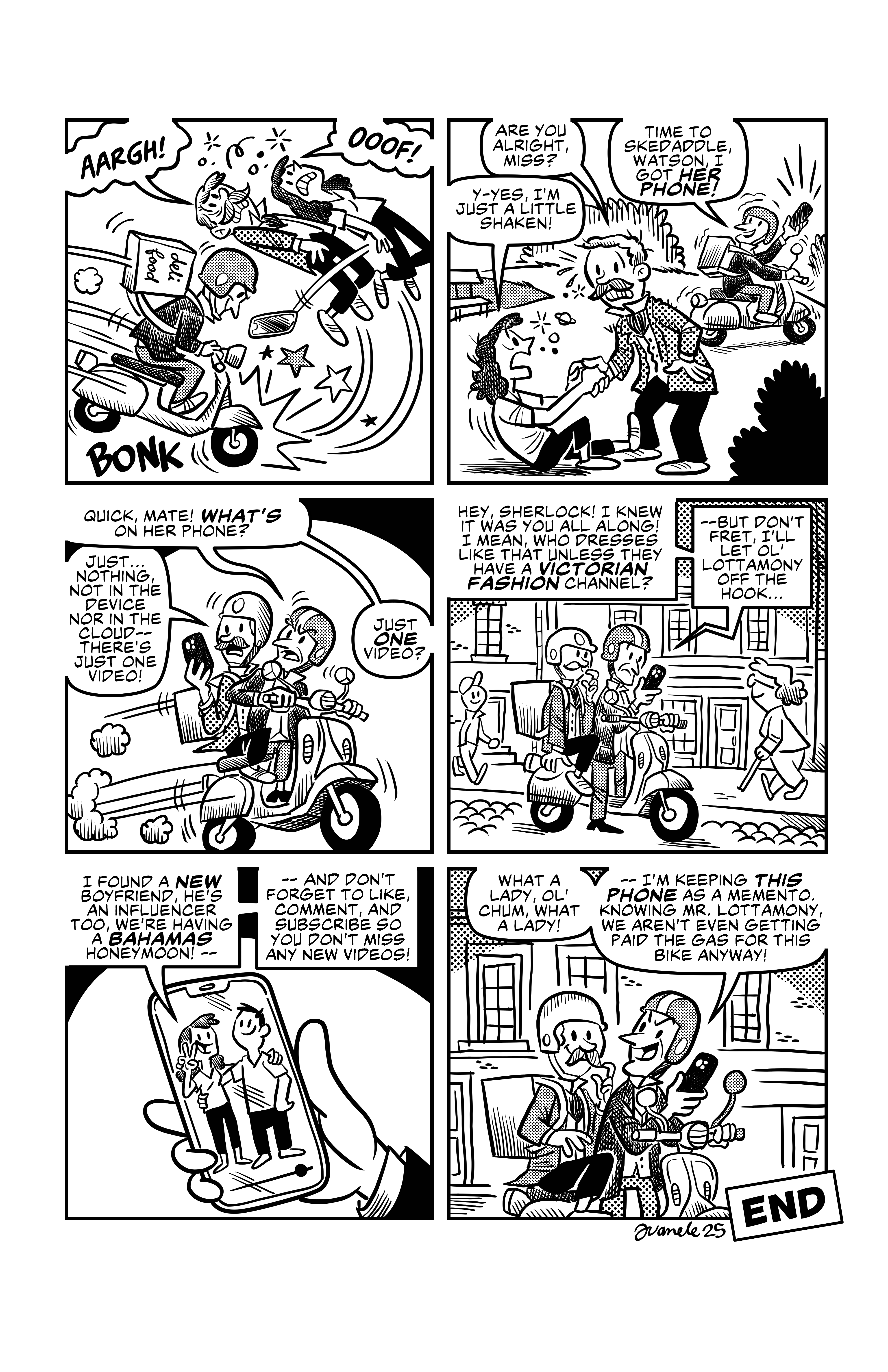 Sherlock hits Watson and Irene Adler with the vespa, and the phone falls. Watson helps Irene up. 'Are you alright, miss?', he asks, and she replies 'Y-yes, I'm just a little shaken!'. Sherlock waves the phone from afar and yells at Watson: 'Time to skedaddle, Watson. I got her phone!'. As they drive away, Sherlock asks Watson 'Quick, mate! What's on her phone?', and Watson, looking at the phone says ' Just... nothing. Not in the device nor in the cloud-- there's just one video!', and Sherlock is befuddled 'Just ONE video?'. They watch said video, which shows Irene Adler with some guy 'Hey, Sherlock! I knew it was you all along! I mean, who dresses like that unless they have a Victorian fashion channel? -- But don't fret, I'll let ol' Lottamony off the hook... I found a new boyfriend, he's an influencer too, we're having a Bahamas honeymoon! -- And don't forget to like, comment, and subscribe so you don't miss any new videos!'. Sherlock smiles at Watson and says 'What a lady, ol' chum, what a lady! --I'm keeping this phone as a memento. Knowing Mr. Lottamony, we aren't even getting paid the gas for this bike anyway!'