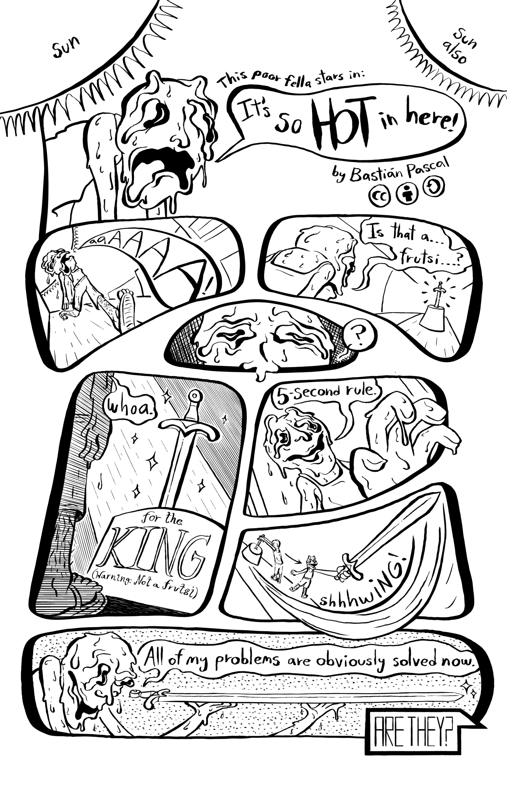 First page of Bastián Pascal-s 'It's so HOT in here!'. In this page a very sweaty guy dubbed Poor Fella walks through an area warmed by two suns, sun and sun also. He yells 'It's so HOT in here!'. He sees a sword in the distance, in a pedestal, and in his delirium says 'Is that a... frutsi...?'. He approaches it, and the pedestal reads 'for the KING (warning:not a frutsi)'. He reaches for it, saying '5 -second rule'. He pulls the sword out and admires it and says 'All of my problems are obviously solved now.'. A robotic voice comes from off-screen, saying 'ARE THEY?'