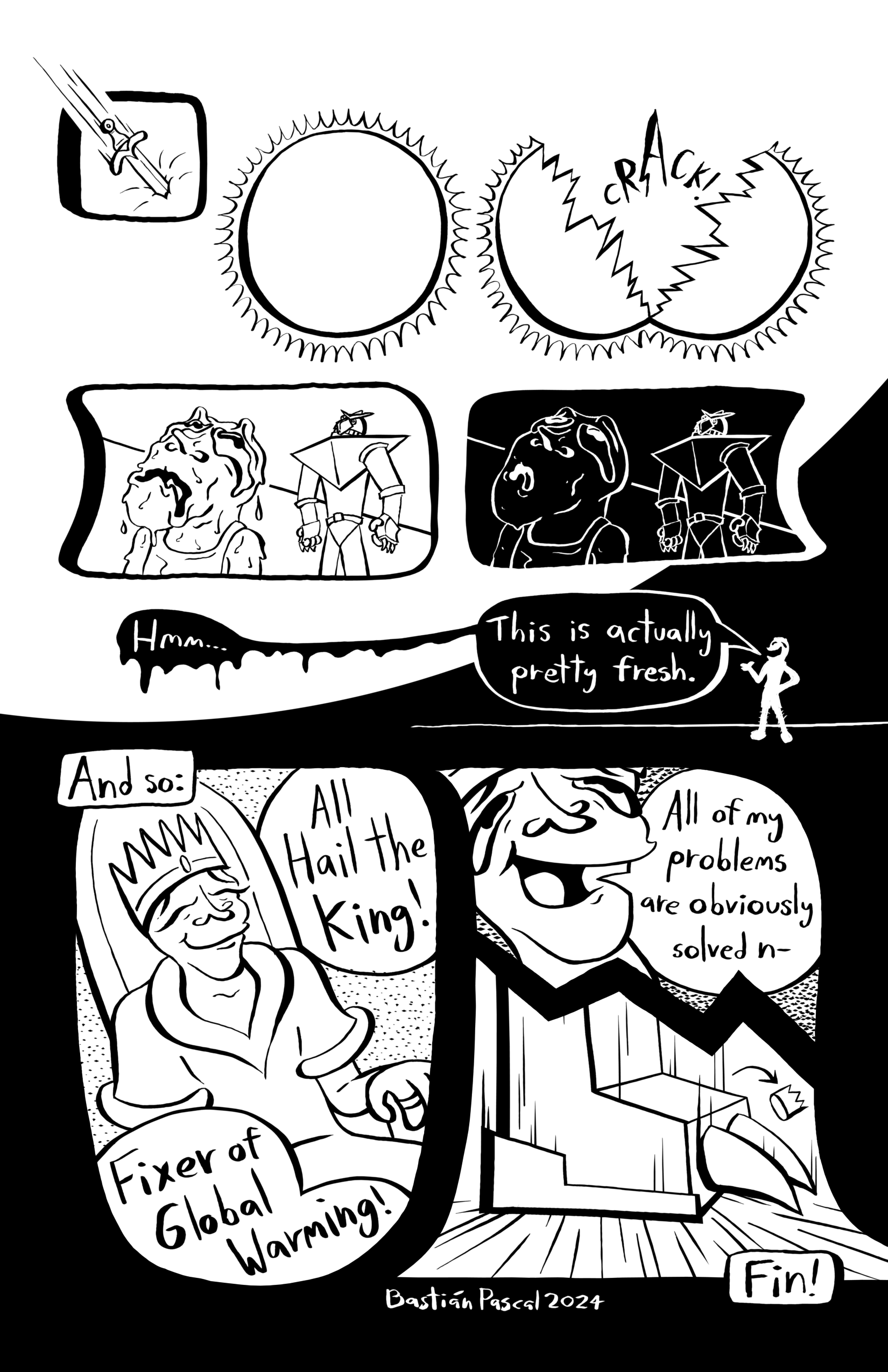 In this page the sun gets pierced and cracks open. The sky darkends, and Poor Fella says 'Hmm... this is actually pretty fres.' So Poor fella becomes king. Narration reads 'And so:' and an adoring crowd chants while Poor Fella sits on a throne with a crown 'All Hail the King! Fixer of Global Warming!'. Poor fella says 'All of my problems are obviously solved n-', but the Giant Robot steps on him.