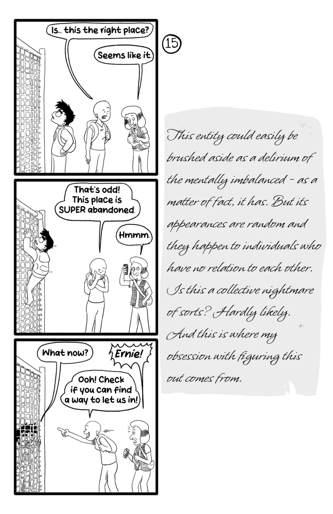 In this page Ernie, Gloria and Frida are standing outside the fence. While Ernie examines the fence, Frida and Gloria converse. 'Is... this the right place?', Frida asks, and looking at the book Gloria says 'Seems like it.'. Ernie starts climbing the fence, and Frida and Gloria keep talking without noticing this. ''That's odd! This place is SUPER abandoned', Frida says. Gloria frowns looking at her phone 'Hmmm.'. Now Ernie is on the other side of the fence and asks 'What now?'. Gloria is appalled and says 'Ernie!', but Frida is excited and says 'Ooh! Check if you can find a way to let us in!'. E.B's journal reads: 'This entity could easily be brushed aside as a delirium of the mentally imbalanced - as a matter of fact, it has. But its appearances are random and they happen to individuals who have no relation to each other. Is this a collective nightmare of sorts? Hardly likely. And this is where my obsession with figuring this out comes from.'