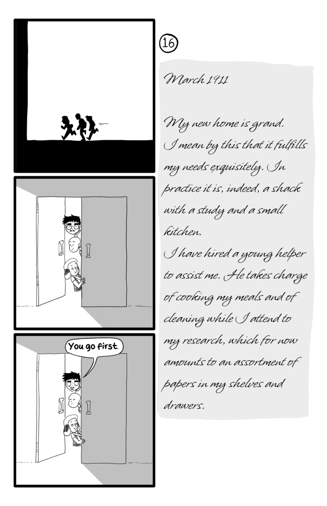 The three run towards the building and peek into a door. Ernie says to Frida and Gloria: 'You go first.' E.B.'s journal reads: 'March 1911. My new home is grand. I mean by this that it fulfills my needs exquisitely. In practice it is, indeed, a shack with a study and a small kitchen. I have hired a young helper to assist me. He takes charge of cooking my meals and of cleaning while I attend to my research, which for now amounts to an assortment of papers in my shelves and drawers.'