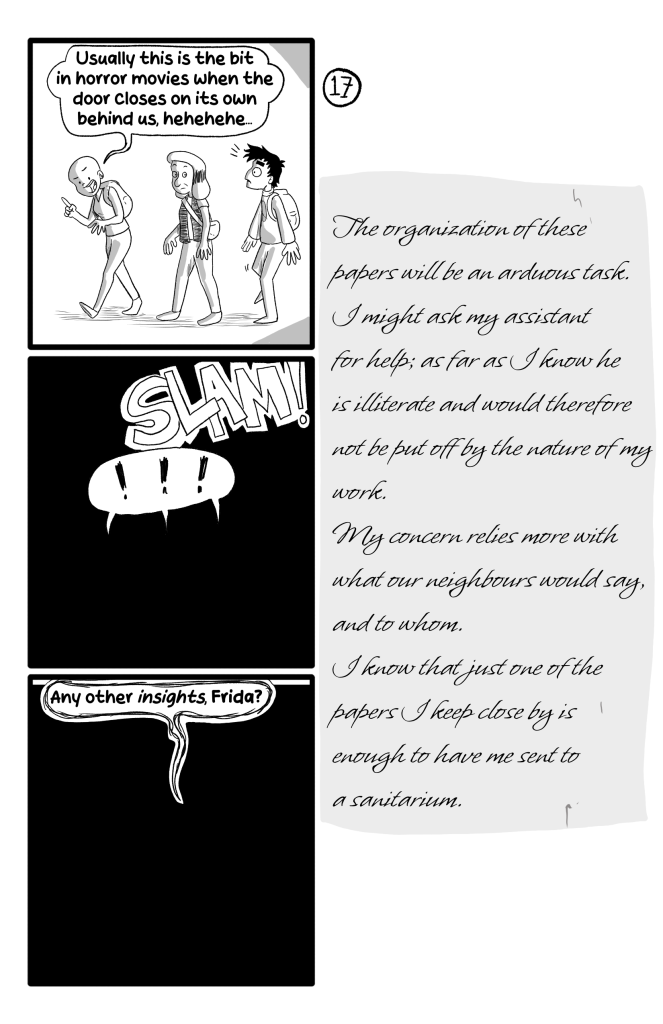 As Frida, Gloria and Ernie get in the building, Frida says in a playful malicious way: 'Usually this is the bit un horror movies when the door closes on its own behind us, hehehehe...'. Then the door slams shut and they are submerged in darkness. Gloria says ''Any other insights, Frida?'. E.B.'s Journal reads: 'The organization of these papers will be an arduous task. I might ask my assistant for help; as far as I know he is illiterate and would therefore not be put off by the nature of my work. My concern relies more with what our neighbours would say, and to whom. I know that just one of the papers I keep is enough to have me sent to a sanitarium.'