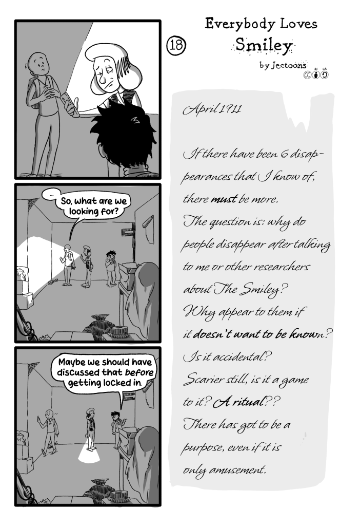 In this page Gloria solves the darkness by turning up her phone's screen's brightness, then turning on its flashlight. They are in a storage room of sorts. They look around and Frida says '... So, what are we looking for?'. Ernie says 'Maybe we should have discussed that before we got locked in.'. E.B.'s journal reads: 'April 1911. If there have been 6 disappearances that I know of, there must be more. The question is: why do people disappear after talking to me or other researchers about The Smiley? Why appear to them if it doesn't want to be known?. Is it accidental? Scaier still, is it a game to it? A ritual?? There has to be a purpose, even if it is only amusement.'