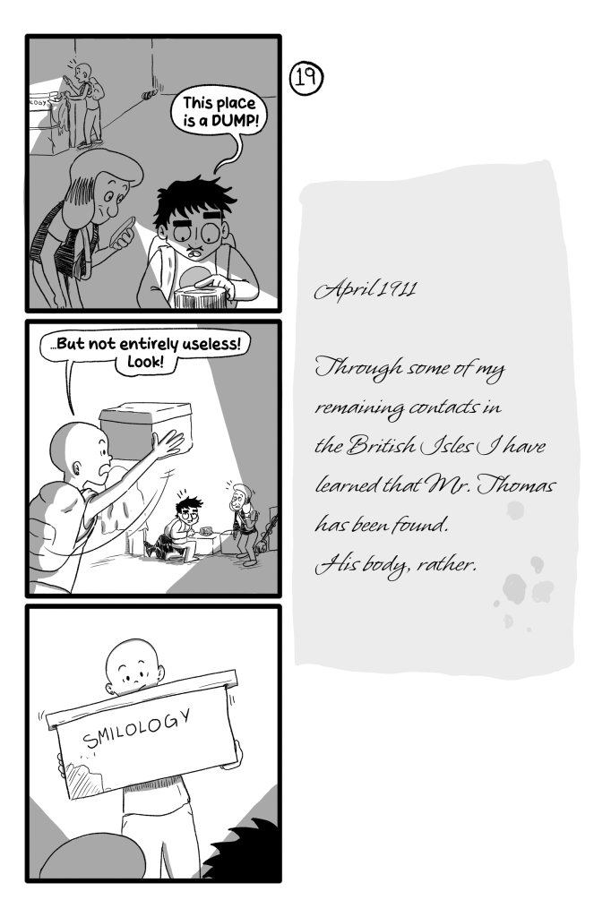 In this page Ernie and Gloria are looking at some of the stuff in the room, while in the background Frida uncovers a box. Ernie says 'This place is a DUMP!'. Frida shows them the box, saying '... But not entirely usless! Look!'. The Box has 'Smilology' written on it. E.B's Journal reads 'April 1911. Through some of my remaining contats in the British Isles I have learned that Mr. Thomas has been found. His body, rather.'
