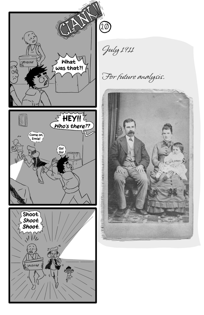A loud CLANK is heard and they all turn around, Ernie saying 'What was that?!'. Someone yells from off-screen 'HEY!! Who's there??'. They all run away, Ernie behind Frida and Gloria, Gloria rushing him 'Come on, Ernie!', Erni egging them on 'Go! Go!'. They all run, stressed, Frida still carrying the box and saying 'Shoot. Shoot. Shoot.'. E.B.'s Journal is a photograph of a family, with the Smiley peeking from behind a curtain. Text says 'July 1911. For future analysis.'