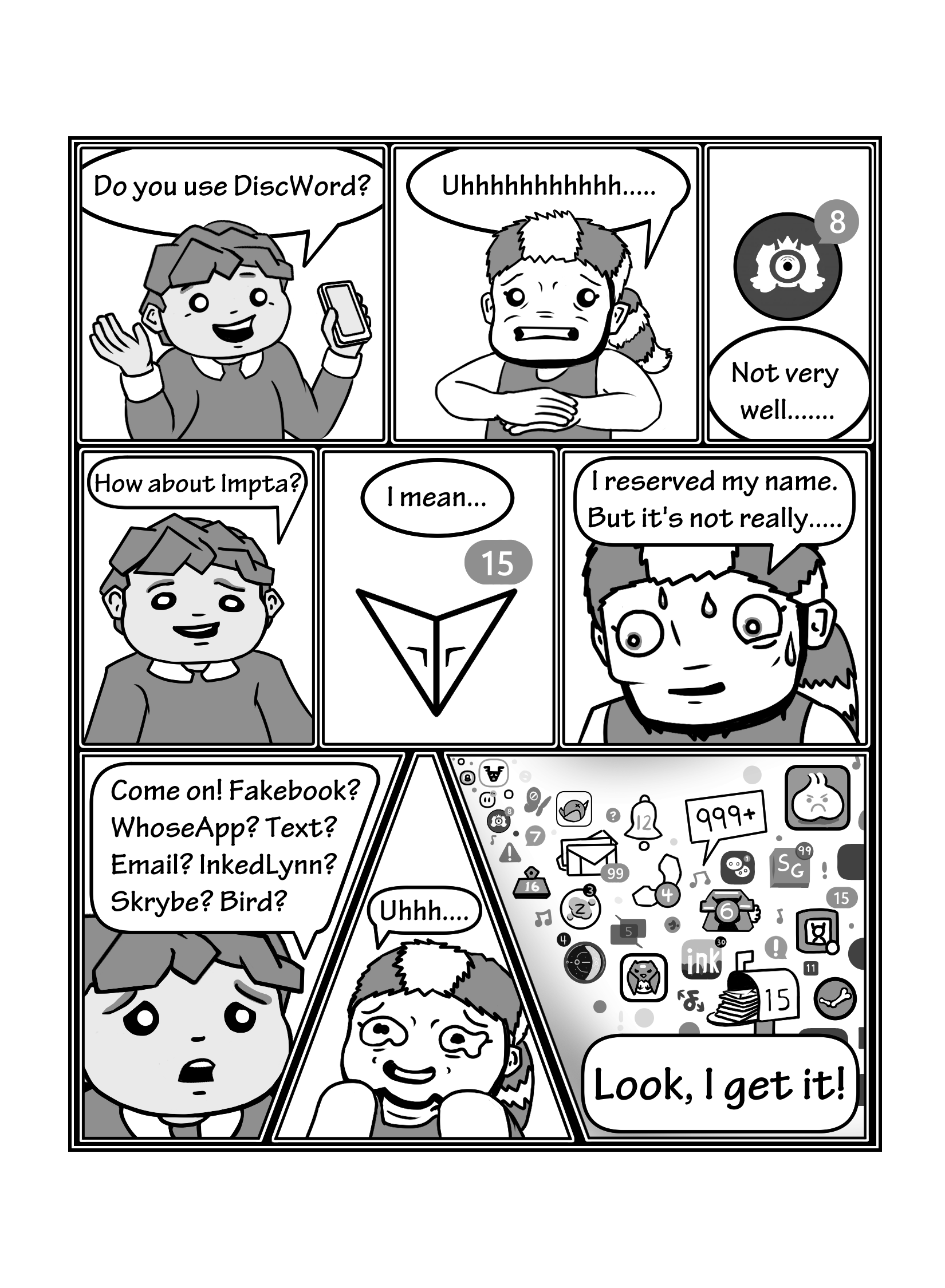 In this page the friend tries asking Owen which apps they can contact each other on. Friend asks 'Do you use DiscWord?', and Owen replies 'Uhhhhhhhhhhh..... Not Very Well.......' as we see an icon of the app with 8 missed notifications. The friend insists 'How about Impta?' and Owen says 'I mean... I reserved my name. But it's not really...' as we see the app's icon with 15 missed notifications. The friend starts to become disheartened 'Come on! Fakebook? WhoseApp? Text? Email? InkedLynn? Skrybe? Bird?'. Owen is getting more nervous and embarrassed 'Uhhh...'. We see a sea of apps with missed notifications, and the friend finally loses patience saying 'Look, I get it!'