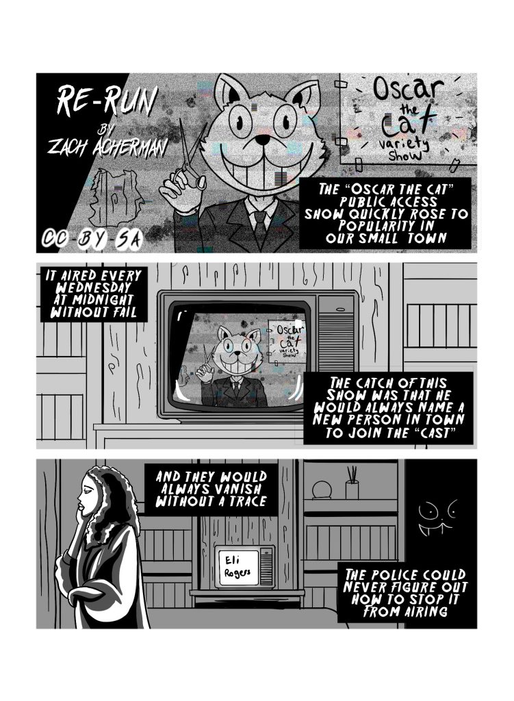 First page of 'Re-Run', by Zach Acherman, licensed CCBYSA. First panel shows a person with a Cat head behind a screen, holding a pair of scissors, standing in front of a sign that reads 'Oscar the Cat variety show'. Narration reads: 'The 'Oscar the Cat' public access show quickly rose to popularity in our small town.' The second panel trucks out from the firstm showing the television with the same image as the first panel. Narration reads: 'It aired every Wednesday at midnight without fail. The catch of this show was that he would always name a new person to join the 'cast'.' The third panel has a concerned person walking in front of the TV, which now says 'Eli Rogers'. There is a silhouette of the cat head in the dark. The narration reads: 'And they would always vanish without a trace. The police could never figure out how to stop it from airing.' 