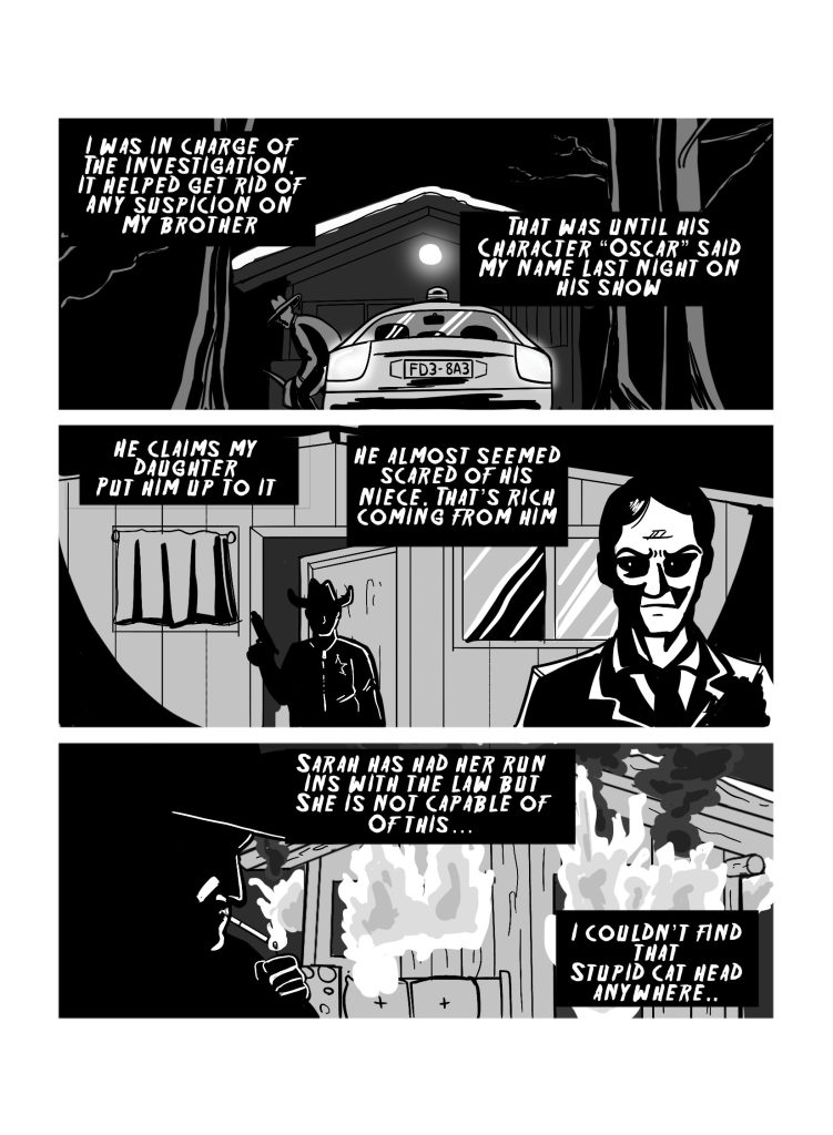 In this page there's three panels. The first one shows the sheriff getting out of his car in front of a cabin in the middle of the night. Narration reads: 'I was in charge of the investigation. It helped get rid of any suspicion on my brother. That was until his character 'Oscar' said my name last night on his show.' The second panel has the sheriff entering the cabin, sneaking behind an evil looking man. The sheriff has hi gun drawn. Narration reads: 'He claims my daughter put him to it. He almost seemed scared of his niece. That's rich coming from him.' The third panel has the sheriff lighting up a cigarette in front of the burning cabin. Narration reads: 'Sarah has had her run ins with the law but she is not capable of this... I couldn't find that stupid cat head anywhere'