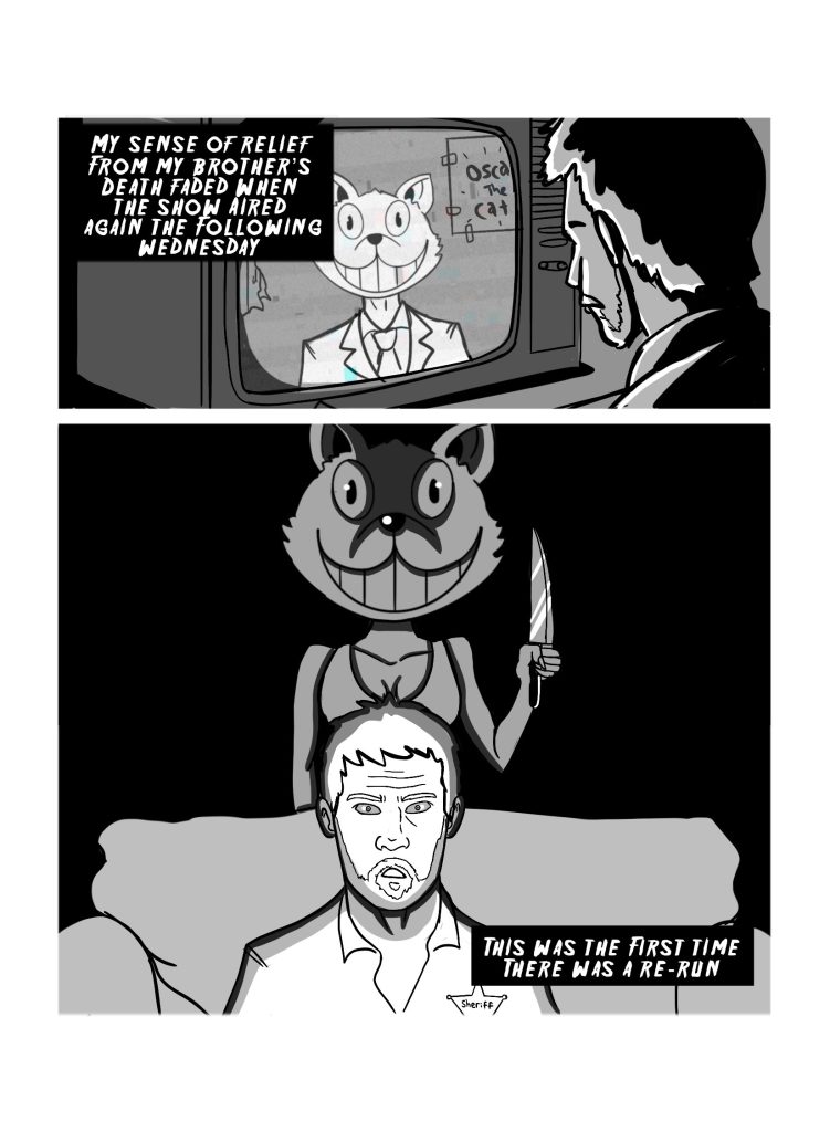 In this page the sheriff sees the program on the TV again. The narration reads: 'My sense of relief from my brother's death faded when the show aired again the following Wednesday.' The second panel has Sarah, the Seriff's daughter, approach him from the back while he watches TV. She has the cat's head on, and is wielding a knife. Narration reads: 'This was the first time there was a re-run.'.