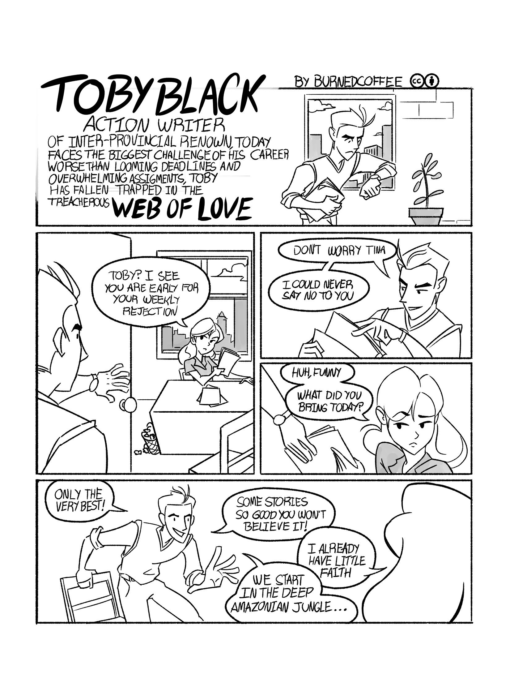 First page of 'Toby Black, Action Writer in... Web of Love'. First panel shows Toby Black waking down a hall looking at his watch. Narration reads: 'TOBY BLACK Action Writer of Inter-Provincial renown, today faces the biggest challenge of his career. Worse than looming deadlines and overwhelming assignments, Toby has fallen trapped in the treacherous 'Web of Love'' He arrives at an office where a young woman is sitting, looking at some papers. The woman, Tina, says 'Toby? I see you are early for your weakly rejection.'. Toby replies 'Don't worry, Tina. I could never say no to you'. Tina replies, taking some papers Toby hands her: 'Huh, funny. What did you bring today?'. Toby picks a chair and as he sits he says 'Only the very best! Some stories so good you won't believe it!'. Tina replies 'I already have little faith.'. Toby finishes 'We start in the deep Amazonian Jungle...'.