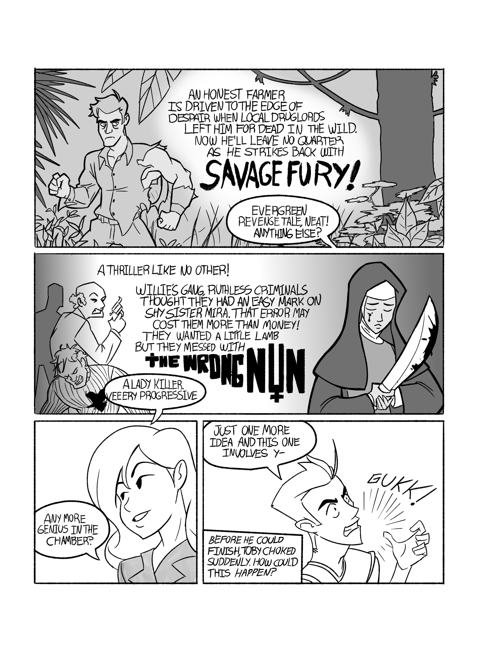 In this page we see Toby's stories. First we see a man in ragged clothes in the jungle. Toby narrates: 'An honest farmer is driven to the edge of despair when local druglords left him for dead in the wild. No he'll leave no quarter as he strikes bak with 'Savage Fury!'.' Tina replies: 'Evergreen revenge tale, neat! Anything else?'. Then we see a nun with a machete covered in blood, a blood drop on her cheek like a tear, standing in front of some criminals. Toby narrates: 'A thriller like no other! Willie's gang, ruthless criminals thought they had an easy mark on Shy sister Mira. That error may cost them more than money! They wanted a little lamb but they messed with 'The Wrong Nun'.' Tina replies 'A lady killer, veeeery progressive. Any more genius in the chamber?'. Toby starts speaking but then chokes: 'Just one more idea and this one involves y-.'. A narration box appears, saying 'Before he could finish, Toby choked suddenly. How could this happen?'