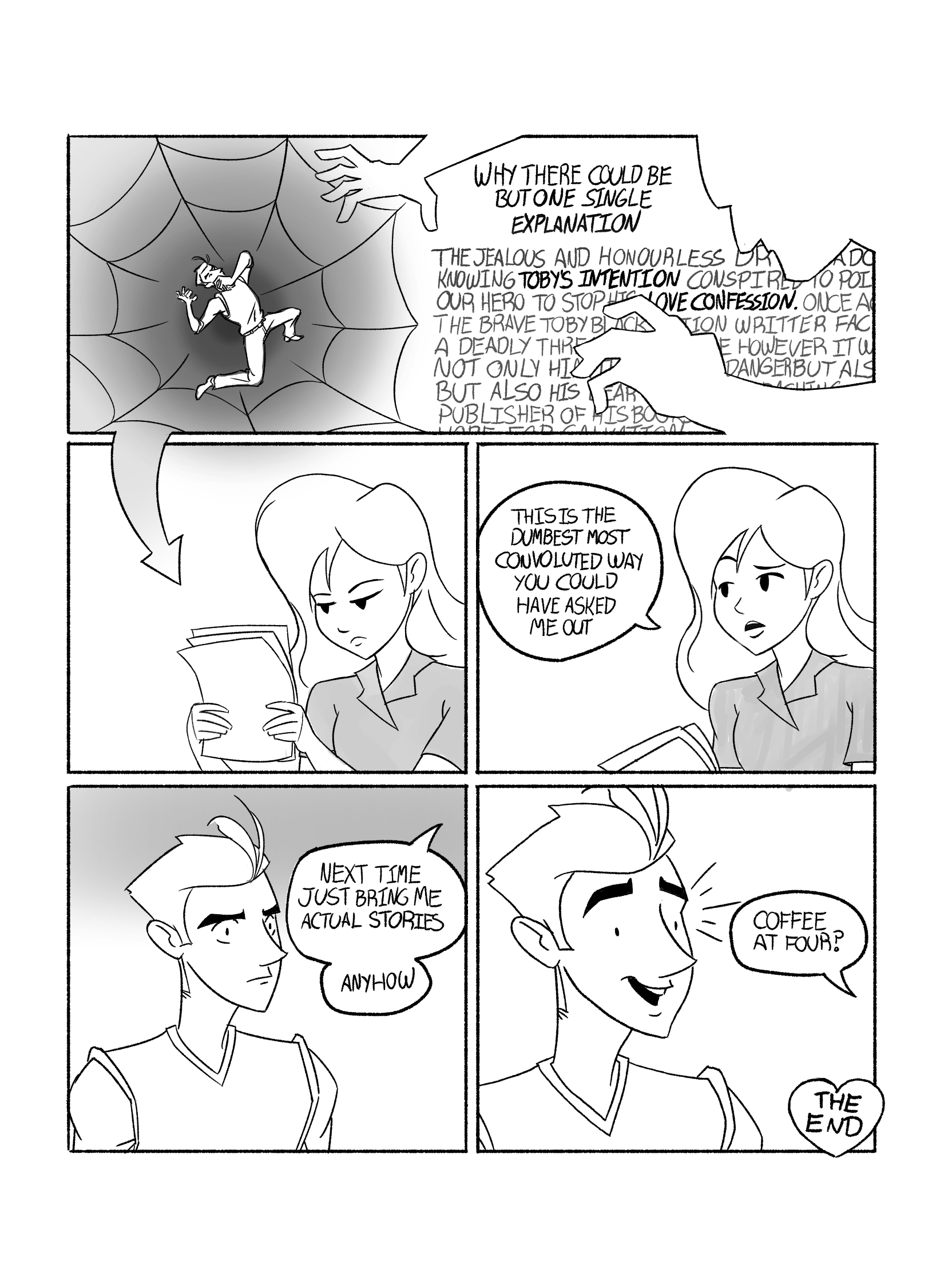 In this page Toby seems to fall into a web, trapped by a mysterious figure. The narrator says 'Why there could be but one single explanation. The jealous and honourless Dr. -- ado -- knowing Toby's intention conspired to poi-- our hero to stop his love confession. Once a -- the brave Toby Black, Action Writer, fac -- a deadly thre -- e however it w -- not only his -- danger but als -- but also his --ear-- publisher of his boo--'. It turns out all of this was in the script Toby gave Tina, and she does not look impressed. She says 'This is the dumbest most convoluted way you could have asked me out. Next time just bring me actual stories. Anyhow.'. Toby looks concerned. But then Tina says 'Coffee at four?', and Toby smiles sillyly.