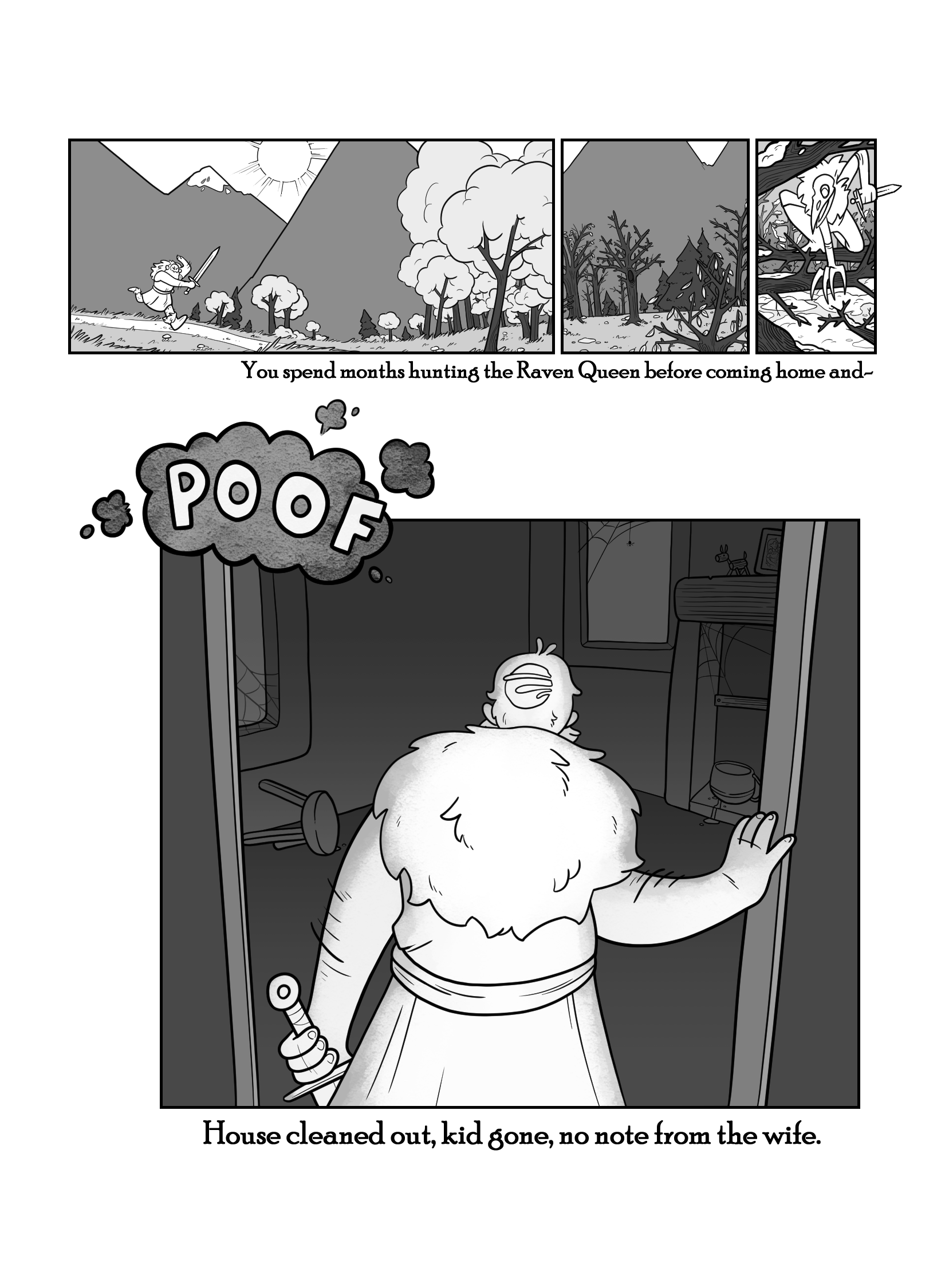 In this page we see the Dungeon Dad traversing incredible lands hunting for the Raven Queen, who is in the forest. 'You spend months hunting the Raven Queen before coming home and-'. Suddenly we are at Dungeon Dad's abandoned house, while he looks forlornly from the door. We only see his back. 'Poof. House cleaned out, kid gone, no note from the wife.'