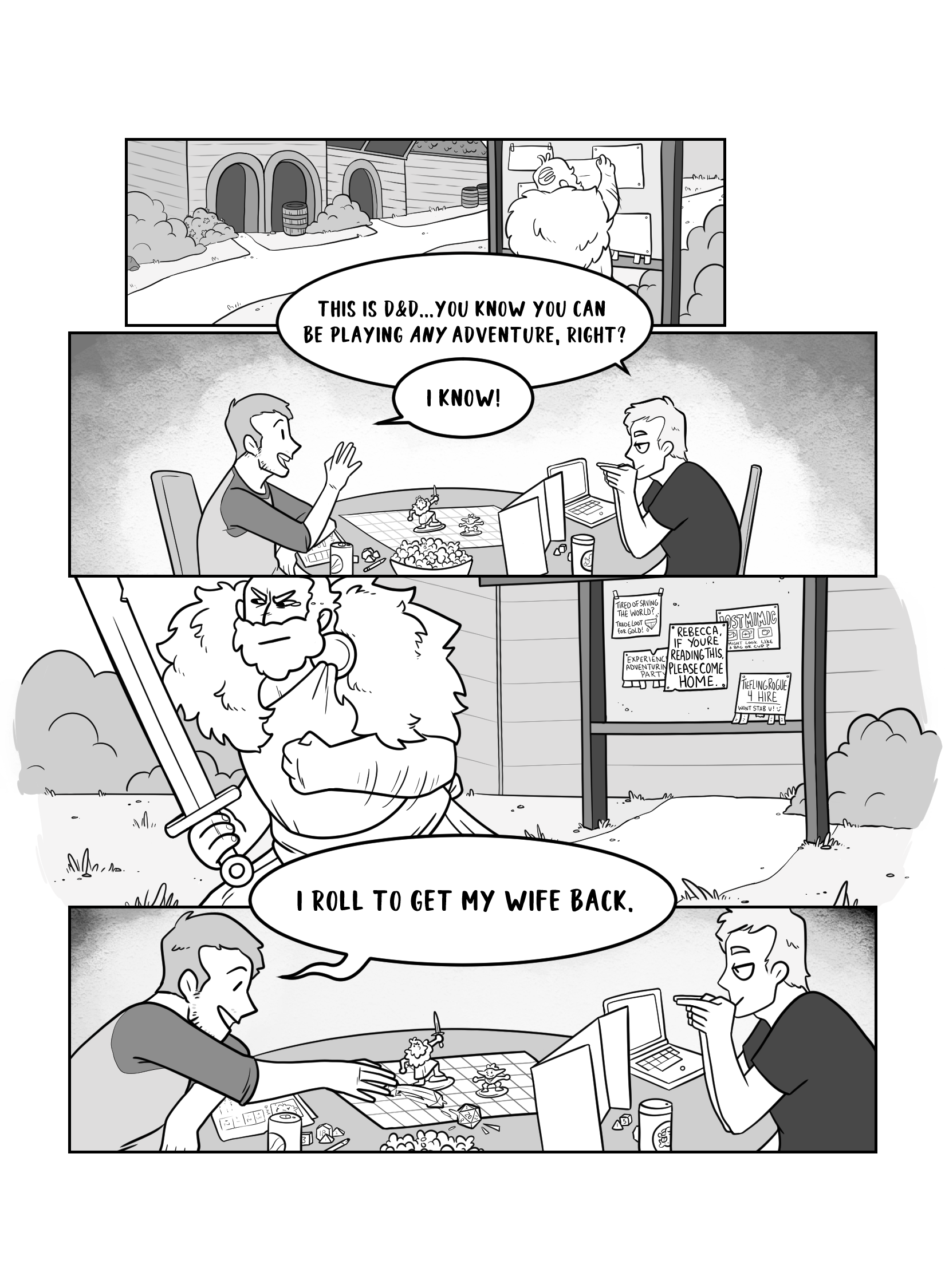 In this page we see Dungeon dad posting a sign to a community board. Then we cut to a couple of people playing D&D. The Dungeon Master says 'This is D&D... you know you can be playing <em>any</em> adventure, right?'. Player replies 'I know!'. Next we see the Dungeon Dad walking way from the board, decidedly, with tears in his eyes. His sign says 'Rebecca if you're reading this please come home'. In the fourth panel we see the DM and the player again. The player rolls a die and says 'I roll to get my wife back'.'