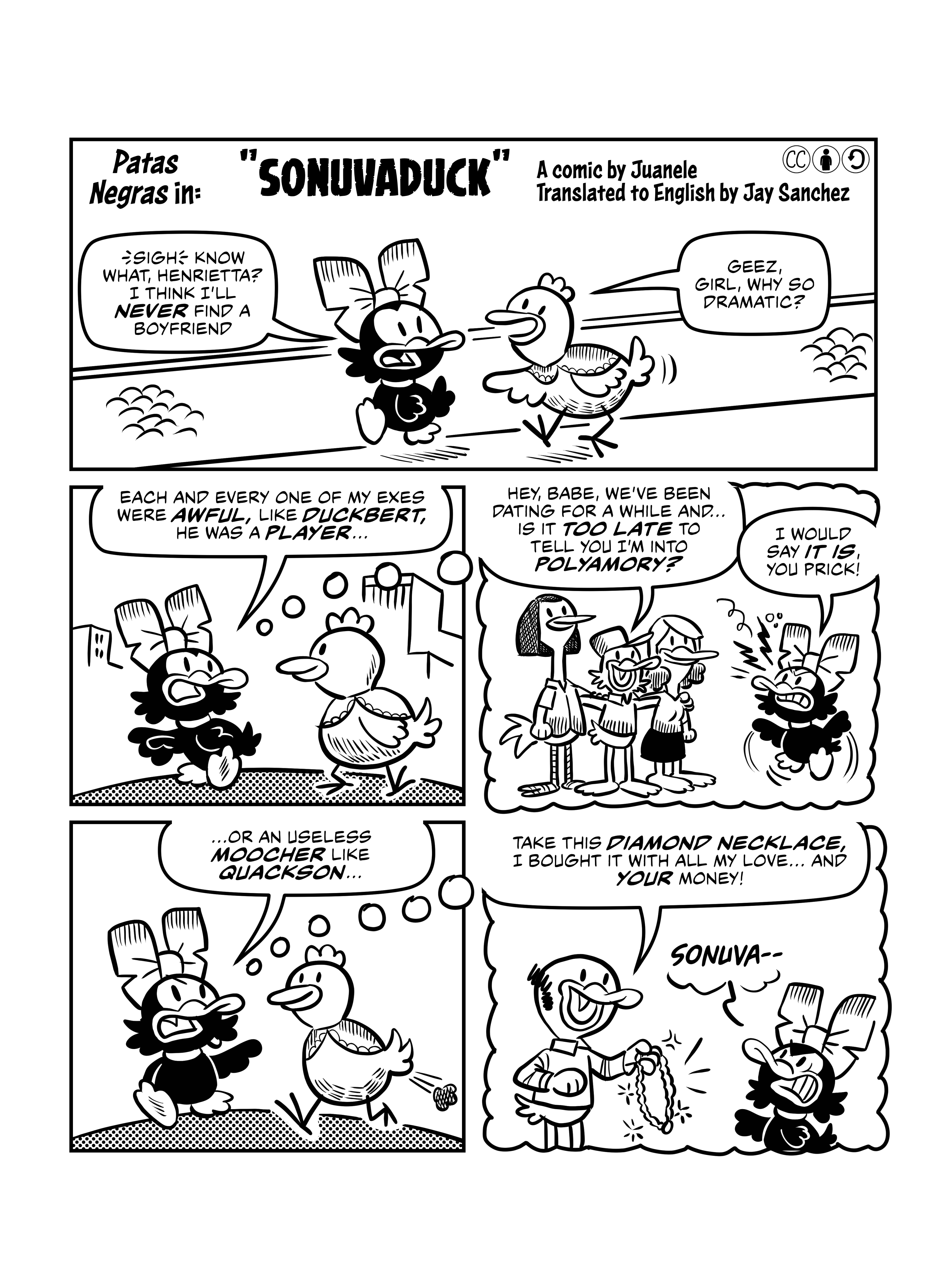 First page of 'Sonuvaduck', by Juanele Tamal. Patas Negras the Duck is walking with her friend the hen Henrietta. Patas Negras says 'Sigh. Know what, Henrietta? I think I'll never find a boyfriend.' Henrietta replies 'Geez, girl, why so dramatic?'. Patas Negras says 'Each and every one of my exes were awful, like Duckbert. He was a player...', as we see her start remembering. The next panel is inside her thought bubble. She thinks of Duckbert, who is hugging two other ducks, and saying 'Hey, babe, we've been dating for a while and... is it too late to tell you I'm into polyamory?'. Patas Negras replies angrily: 'I would say it is, you prick!'. Back to the present, Patas Negras continues '...or an useless moocher like Quackson...'. Once more we see into her memories, and Quackson is handing her a necklace, saying 'Take this Diamond Necklace, I bought it with all my love... and your money!'. Angrily, Patas Negras says 'Sonuva--'