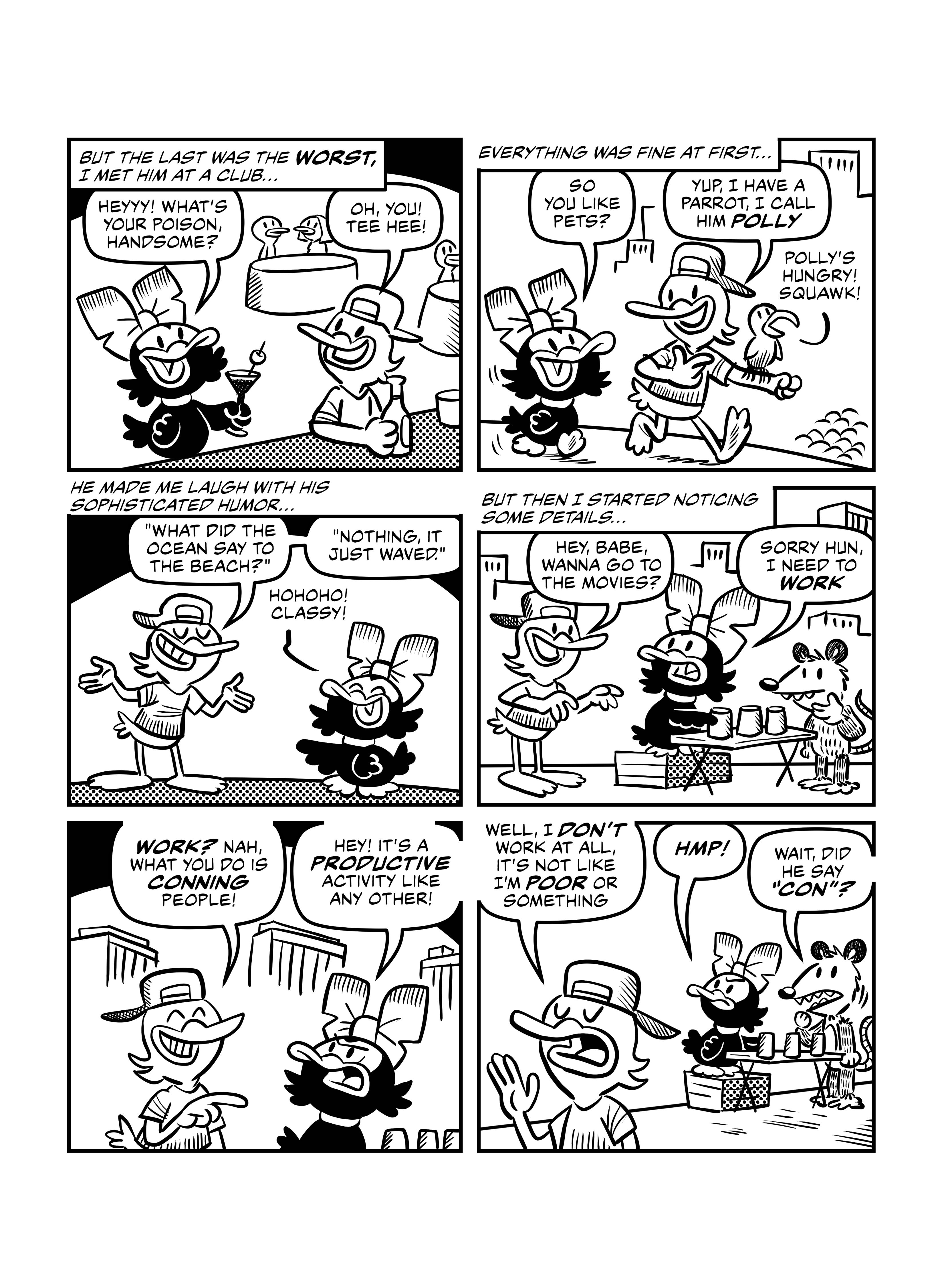 In this page Patas Negras relates how she met her latest ex, the Worst Duck. She narrates 'But the last was the Worst, I met him at a club...', as we see her approach a Duck at a bar 'Heyyy! What's your poison, handsome?', to which he replies 'Oh, you! Tee hee!'. Patas Negras narrates: ' Everything was fine at first...' as they are walking down the street, Worst Duck with a parrot. Patas Negras says 'So you like pets?', he replies 'Yup. I have a parrot, I call him Polly'. Polly chimes in: 'Polly's hungry! Squawk!'. Patas Negras narrates 'He made me laugh with his sophisticated humor...', and the joke is 'What did the ocean say to the beach? Nothing. It just waved.', and Patas Negras laughs 'Hohoho! Classy!'. But then, as Patas Negras says: 'But then I started noticing some details...'. We see Worst Duck approach Patas Negras as she is playing tricks on an unsuspecting opossum. He says 'Hey, babe, wanna go to the movies?'. She replies 'Sorry hun, I need to work'. Worst duck laughs at Patas Negras 'Work? Nah, what you do is conning people1', and annoyed Patas Negras says 'Hey! It's a productive activity like any other!'. Worst Duck walks away dismissing this 'Well, I don't work at all, it's not like I'm poor or something'. Patas Negras huffs, annoyed, and the opossum says 'Wait, did he say 'con'?'.