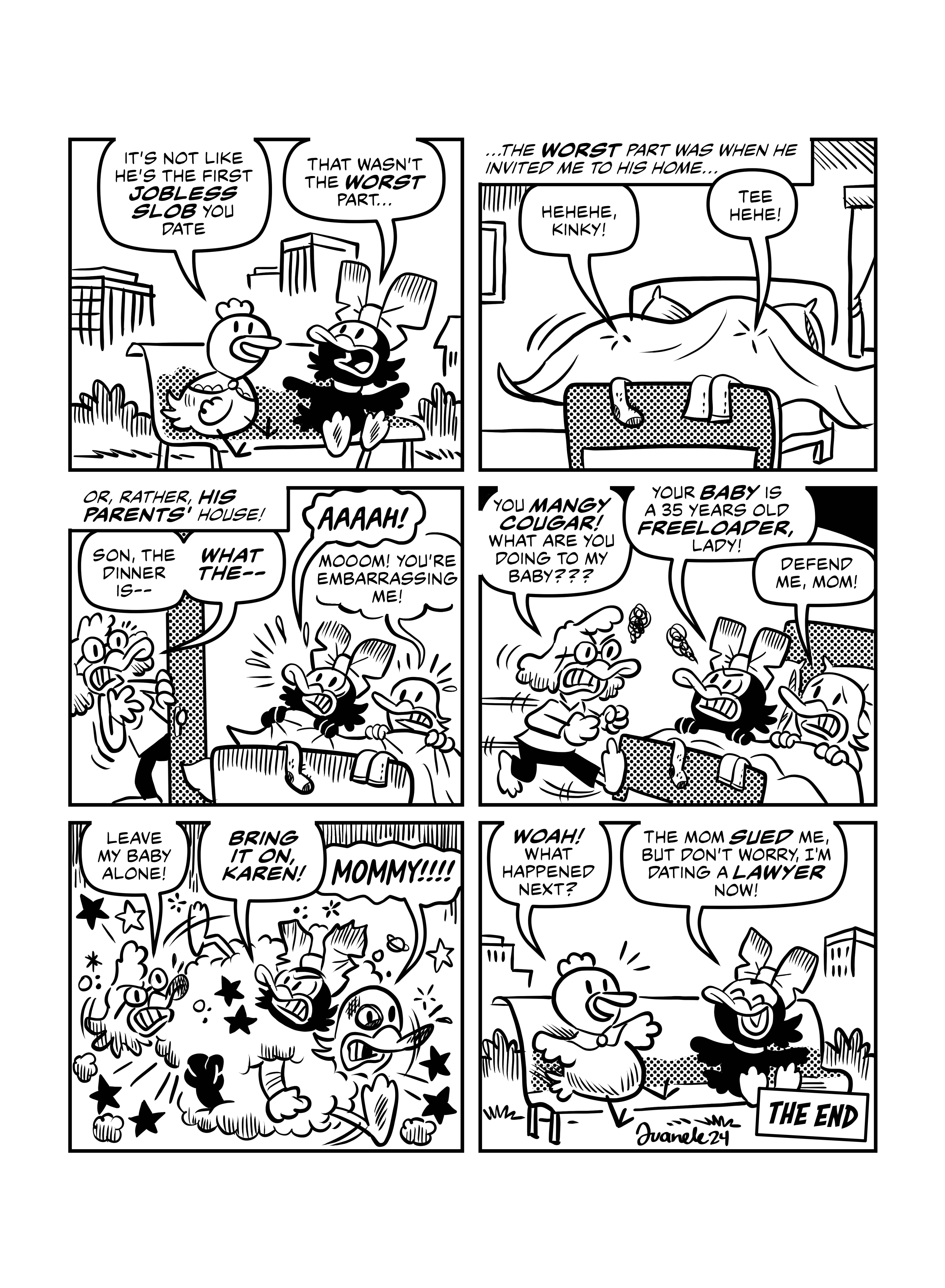 Back in the present, Henrietta and Patas Negras are sitting on a bench. Henrietta says 'It's not like he's the first jobless slob you date.', to which Patas Negras replies 'That wasn't the worst part..'. She narrates again '...The worst part was when he invited me to his home...'. Patas Negras and Worst Duck are both under the blankets in a bed, saying 'Hehehe, kinky!' and 'Tee hehe!'. Suddenly an older woman duck enters the room, and Patas Negras narrates 'Or rather, his parents' house!'. The Worst Duck's mom says 'Son, the dinner is-- what the--'. Patas Negras and Worst Duck both get out of the blankets, startled, saying 'AAAAH' and 'Mooom you're embarrassing me!' respectivey. The Worst Duck's Mom gets mad and darts for the bed, saying 'You mangy cougar! What are you doing to my baby???'. Angry, Patas Negras replies 'Your baby is a 35 years old freeloader, lady'. Worst Duck switches sides and says 'Defend me mom!'. A fight breaks out. 'Leave my baby alone!' 'Bring it on, Karen!' 'Mommy!!!!'. Then we go back to the present, Henrietta excitedly says 'Woah! What happened next?'. Patas Negras laughs and says 'The mom sued me, but don't worry, I am dating a lawyer now!'.'