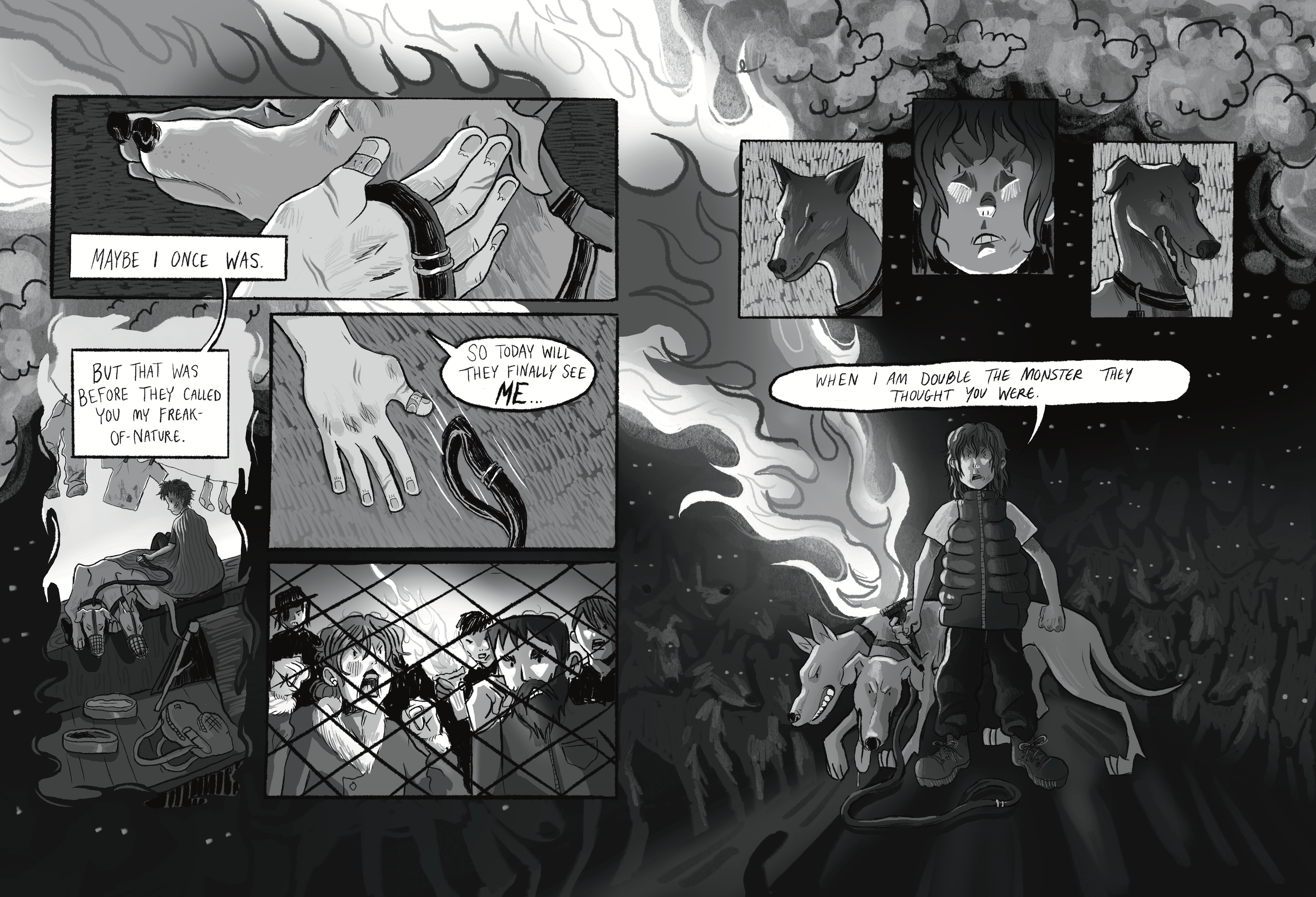 This page is a beautiful spread. We see some hands holding the heads of two dogs, while the narrator says 'Maybe I once was'. Then we see this narrator in a place where clothes hanf, with a two headed dog with their mouths in muzzles. 'But that wa sbefore they called you my freak-of-nature.' Then the hand drops the leash. 'So today they will finally see me'. And we see an angry mob yelling from behind a chainlink fence. We see the two headed dog in two panels flanking a panel where the narrator's face is. Then we see the narrator holding a torch, with the two-headed dog stanting behind them. They say 'When I am double the monster they thought you were'. Behind them and the dog there's an incredible amount of dogs, bright eyes, looking, presumably, at the angry mob.