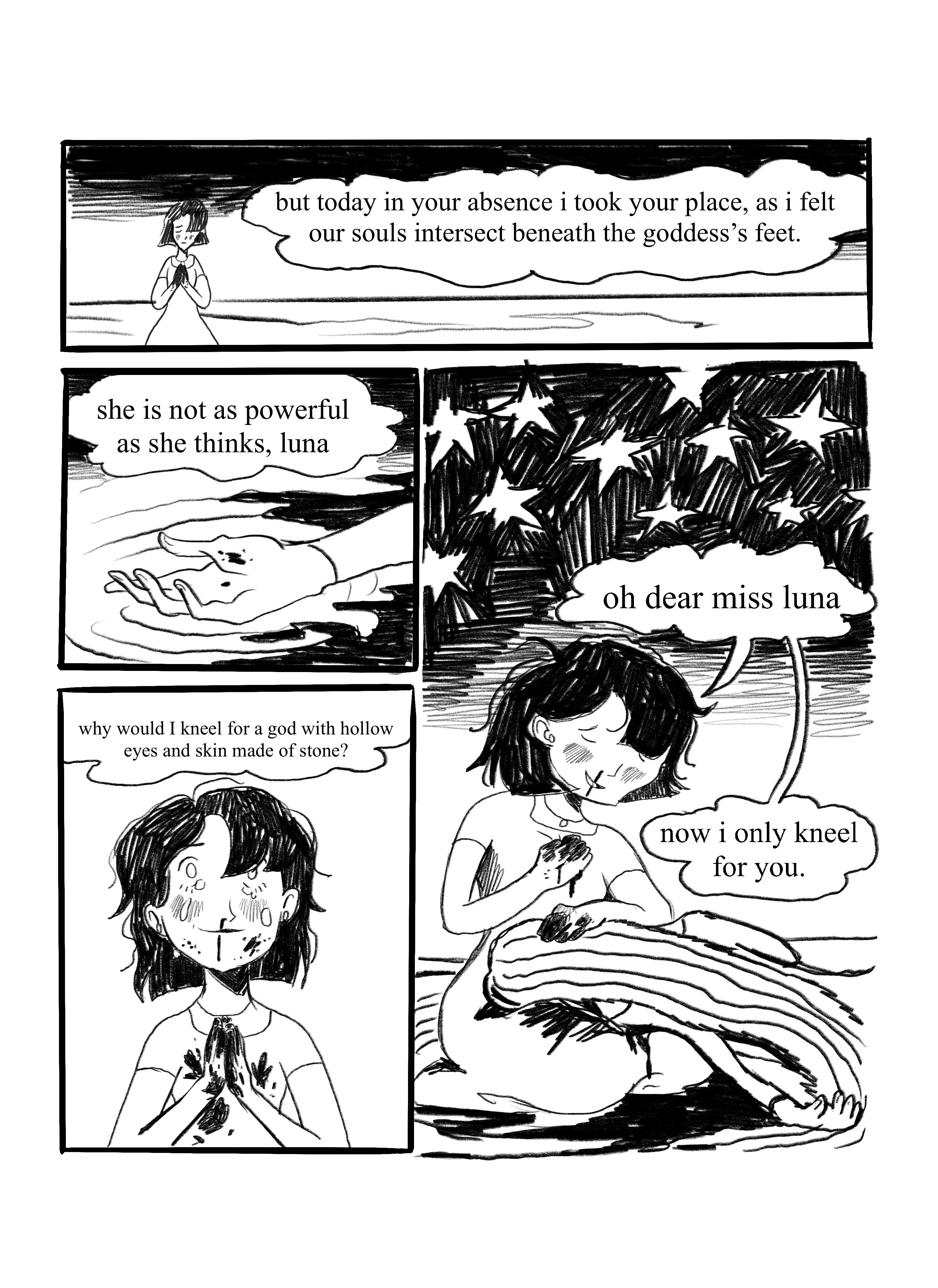 Here the black haired girl kneels, her hands and face stained with blood. 'but today in your absence i took your place, as i felt our souls intersect beneath the goddess's feet', the narration goes. We see Miss Luna's hand laying on the pool, with blood also pooling arounf it. 'she is not as powerful as she thinks, luna.'. The black haired girl looks up religiously, tears coming down her face, her hair messy, smiling and bloody. 'why would I kneel for a god with hollow eyes and skin made of stone?'. She looks down and we see Miss Luna, bloodied, on the black haired's lap, as the black haired girl says 'oh dear miss luna, now i only kneel for you.'