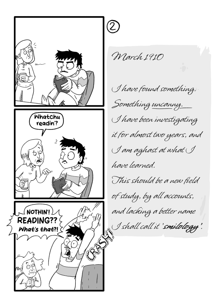 In this page we see Ernie reading E.B.'s book. Gloria, a coworker, walks by and asks him 'Whatchu readin'?'. Ernie is surprised and panics, throws the book away startling Gloria and presumably breaking a window, and yels 'Nothin'! Reading?? What's that?!'. E.B.'s Diary reads: 'March 1910. I have found something. Something uncanny. I have been investigating it for almost two years, and I am aghast at what I have learned. This should be a new field of study, by all accounts, and lacking a better name I shall call it 'smilology''