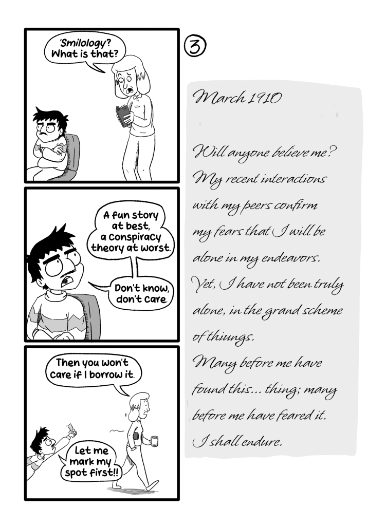 In this page Gloria reads the book while Ernie pouts. ''Smilology'? What is that?', she asks. Ernie turns around and says 'A fun story at best, a conspiracy theory at worst. Don't know, don't care.'. Gloria then walks away with the book and says 'Then you won't mind if I borrow it.'. Ernie goes after her with a bookmark and says 'Let me mark my spot first!!' The diary reads: 'March 1910. Will anyone believe me? My recent interactions with my peers confirm my fears that I will be alone in my endeavors. Yet, I have not been truly alone, in the grand scheme of things. Many before me have found this... thing; many before me have feared it. I shall endure.'