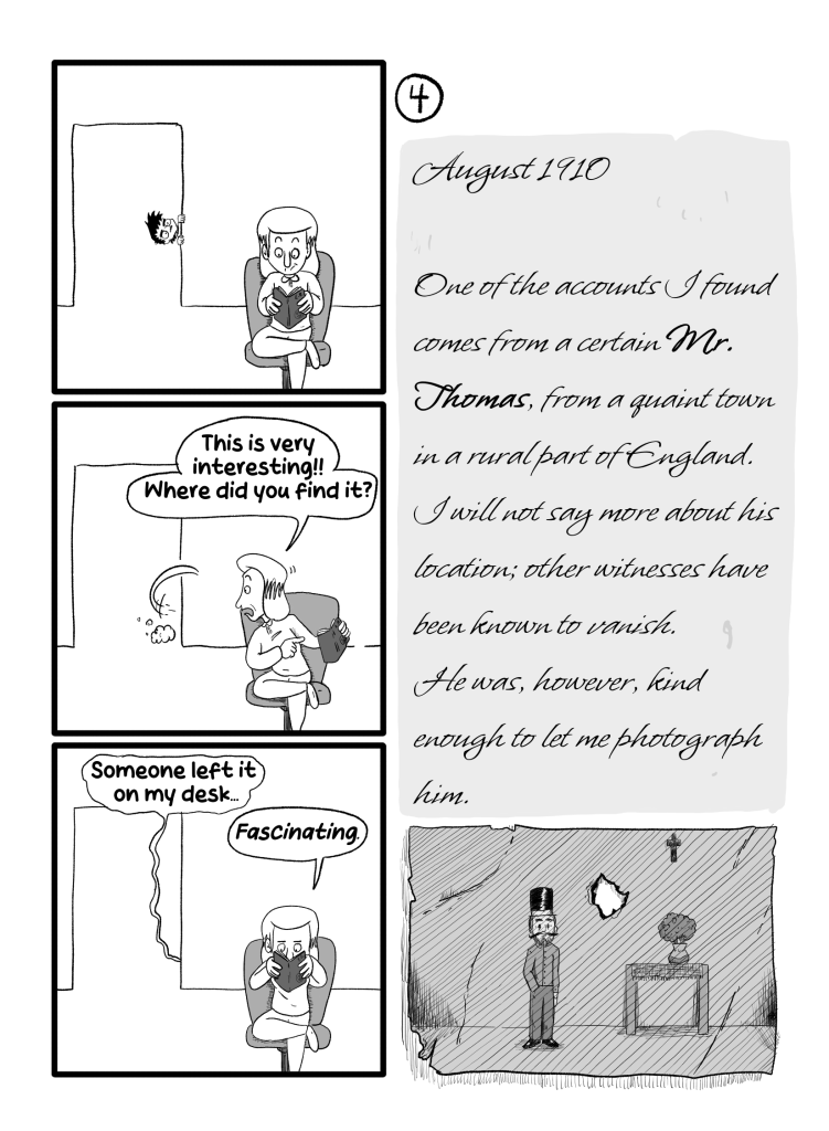 In this page Gloria is still reading the book while Ernie spies from the doorway. Gloria turns around and says 'This is very interesting!! Where did you find it?'. Ernie hides, but then replies 'Someone left it on my desk.'. Gloria buries her head in the book again and says 'Fascnating'. Diary reads: 'August 1910. One of the acounts I found comes from a certain Mr. Thomas, from a quaint town in a rural part of England. I will not say more about his location; other witnesses have been known to vanish. He was, however, kind enough to let me photograph him.'