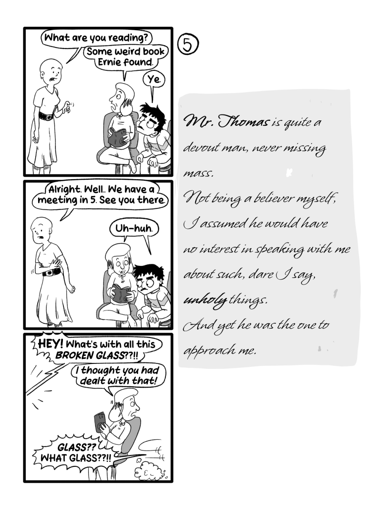 Frida, a third person, comes by and asks Gloria and Ernie 'What are you reading?'. Gloria replies 'Some weird book Ernie found.'. Ernie chimes in 'Ye'. Frida turns around and waves at them, saying 'Alright. Well. We have a meeting in 5. See you there.' Both reply 'Uh-huh'. Then Frida yells from outside the panel 'HEY! What's with all this broken glass??!!'. Gloria turns to Ernie, who has run away 'I thought you had dealt with that!'. Ernie says, also off-panel 'GLASS?? WHAT GLASS??!!'