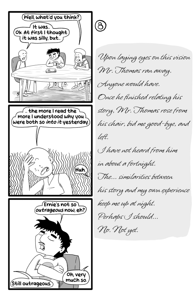 In this page Gloria, Ernie and Frida sit at a round table. Gloria asks Frida 'Well, what'd you think?'. Frida replies 'It was... Ok. At first I thought it was silly, but... the more I read the more I understood why you were both so into it yesterday'. They seem troubled. Ernie says 'Huh. Ernie's not so outrageous now, eh?'. But Frida says 'Still outrageous'. 'Oh, very much so'. E.B.'s journal says: 'Upon laying eyes on this vision Mr. Thomas ran away. Anyone would have. Once he finished relating his story, Mr. Thomas rose from his chair, bid me good-bye, and left. I have not heard from him in about a fortnight. The... similarities between his story and my own experience keep me up at night. Perhaps I should... no. Not yet.'