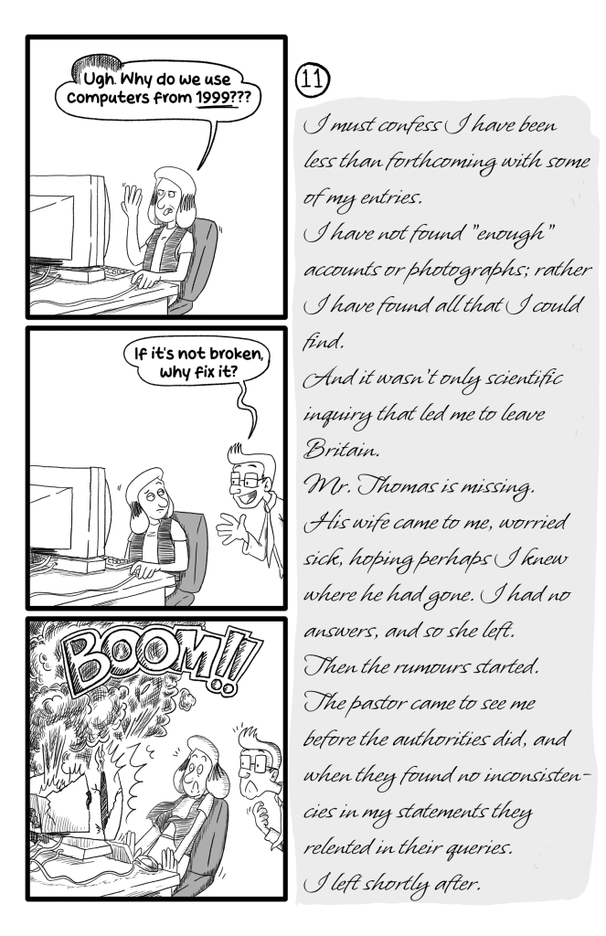 In this page Gloria is frustrated at her computer, saying 'Ugh, why do we use computers from 1999???'. Don, another employee, pops in and says ''If it's not broken, why fix it?'. GLoria looks at him, annoyed, and then her computer explodes. E.B.'s journal reads: 'I must confess I have been less than forthcoming with some of my entries. I have not found 'enough' accounts or photographs; rather I have found all that I could find. And it wasn't only scientific inquiry that led me to leave Britain. Mr. Thomas is missing. His wife came to me, worried sick, hoping perhaps I knew where he had gone. I had no answers, and so she left. Then the rumours started. The pastor came to see me before the authorities did, and when they found no inconsistencies in my statements they relented in their queries. I left shortly after.'