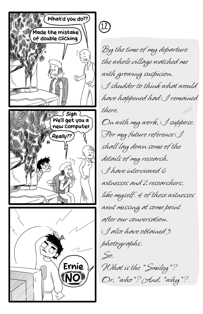 In this page Gloria is still dumbfounded after the computer explosion. Frida arrives and asks 'What'd you do??'. Gloria replies 'Made the mistake of double clicking'. Exhausted, Frida turns around and says 'Sigh. We'll get you a new computer'. Excited, Gloria asks 'Really??', while Ernie observes. Then Ernie is about to hit his own computer with a hammer, and someone off-screen says 'Ernie, NO!'. E.B.'s Journal reads: 'By the time of my departure the whole village watched me with growing suspicion. I shudder to think what would have happened had I remained there. On with my work, I suppose. For my future reference I shall lay down some of the details of my research. I have interviewed 6 witnesses and 2 researchers, like myself. 4 of these witnesses went missing at some point after our conversation. I also have obtained 3 photographs. So. What is the 'Smiley'? Or, 'who'? And, 'why'?'