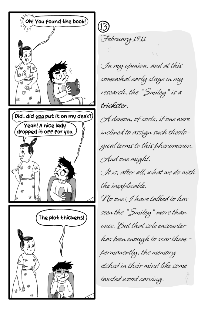In this page Ella walks by Ernie reading the book and says 'Oh! You found the book!'. Ernie is sursprised, and hesitatingly asks 'Did... did you put it on my desk?'. Ella replies, amiably 'Yeah! A nice lady dropped it off for you.' Ernni puts his hand to his face and looks freaked out 'The plot thickens!'. E.B.'s Journal reads:'February 1911. In my opinion, and at this somewhat early stage in my research, the 'Smiley' is a trickster. A demon, of sorts, if one were inclined to assign such theologicl terms to this phenomenon. And one might. It is, after all, what we do with the inexplicable. No one I have talked to has seen the 'Smiley' more than once. But that sole encounter has been enough to scar them - permanently, the memory etched in their mind like some twisted wood carving.'